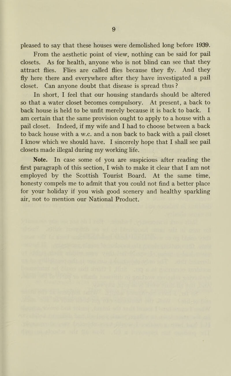 pleased to say that these houses were demohshed long before 1939. From the aesthetic point of view, nothing can be said for pail closets. As for health, anyone who is not bhnd can see that they attract flies. Flies are called flies because they fly. And they fly here there and everywhere after they have investigated a pail closet. Can anyone doubt that disease is spread thus ? In short, I feel that our housing standards should be altered so that a water closet becomes compulsory. At present, a back to back house is held to be unfit merely because it is back to back. I am certain that the same provision ought to apply to a house with a pail closet. Indeed, if my wife and I had to choose between a back to back house with a w.c. and a non back to back with a pail closet I know which we should have. I sincerely hope that I shall see pail closets made illegal during my working life. Note. In case some of you are suspicious after reading the first paragraph of this section, I wish to make it clear that I am not employed by the Scottish Tourist Board. At the same time, honesty compels me to admit that you could not find a better place for your hohday if you wish good scenery and healthy sparkling air, not to mention our National Product.