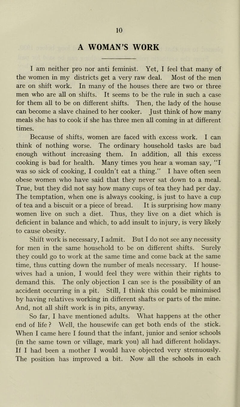 A WOMAN’S WORK I am neither pro nor anti feminist. Yet, I feel that many of the women in my districts get a very raw deal. Most of the men are on shift work. In many of the houses there are two or three men who are aU on shifts. It seems to be the rule in such a case for them all to be on different shifts. Then, the lady of the house can become a slave chained to her cooker. Just think of how many meals she has to cook if she has three men aU coming in at different times. Because of shifts, women are faced with excess work. I can think of nothing worse. The ordinary household tasks are bad enough without increasing them. In addition, all this excess cooking is bad for health. Many times you hear a woman say, “I was so sick of cooking, I couldn’t eat a thing.” I have often seen obese women who have said that they never sat down to a meal. True, but they did not say how many cups of tea they had per day. The temptation, when one is always cooking, is just to have a cup of tea and a biscuit or a piece of bread. It is surprising how many women hve on such a diet. Thus, they hve on a diet which is deficient in balance and which, to add insult to injury, is very hkely to cause obesity. Shift work is necessary, I admit. But I do not see any necessity for men in the same household to be on different shifts. Surely they could go to work at the same time and come back at the same time, thus cutting down the number of meals necessary. If house- wives had a union, I would feel they were within their rights to demand this. The only objection I can see is the possibihty of an accident occurring in a pit. Still, I think this could be minimised by having relatives working in different shafts or parts of the mine. And, not aU shift work is in pits, anyway. So far, I have mentioned adults. What happens at the other end of life ? Well, the housewife can get both ends of the stick. When I came here I found that the infant, junior and senior schools (in the same town or village, mark you) all had different holidays. If I had been a mother I would have objected very strenuously. The position has improved a bit. Now all the schools in each