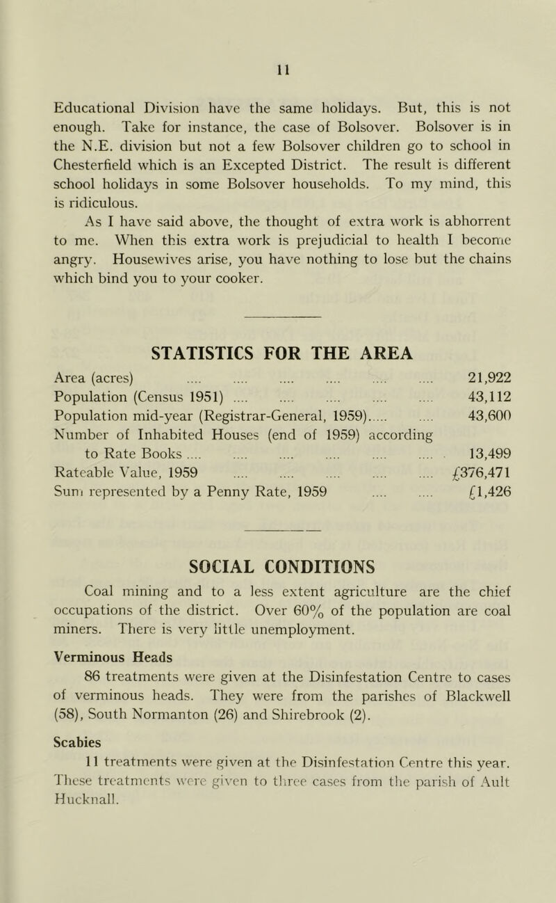 Educational Division have the same holidays. But, this is not enough. Take for instance, the case of Bolsover. Bolsover is in the N.E. division but not a few Bolsover children go to school in Chesterfield which is an E.xcepted District. The result is different school holidays in some Bolsover households. To my mind, this is ridiculous. As I have said above, the thought of extra work is abhorrent to me. When this extra work is prejudicial to health I become angry. Housewives arise, you have nothing to lose but the chains which bind you to your cooker. STATISTICS FOR THE AREA Area (acres) .... .... .... .... .... .... 21,922 Population (Census 1951) .... .... .... .... .... 43,112 Population mid-year (Registrar-General, 1959) 43,600 Number of Inhabited Houses (end of 1959) according to Rate Books .... .... .... .... .... .... 13,499 Rateable Value, 1959 .... .... .... .... .... £376,471 Sum represented by a Penny Rate, 1959 £1,426 SOCIAL CONDITIONS Coal mining and to a less extent agriculture are the chief occupations of the district. Over 60% of the population are coal miners. There is ver}'^ little unemployment. Verminous Heads 86 treatments were given at the Disinfestation Centre to cases of verminous heads. They were from the parishes of Blackwell (58), South Normanton (26) and Shirebrook (2). Scabies 11 treatments were given at the Disinfestation Centre this year. These treatments were gi\Tn to tliree cases from the parish of Ault Hucknal!.