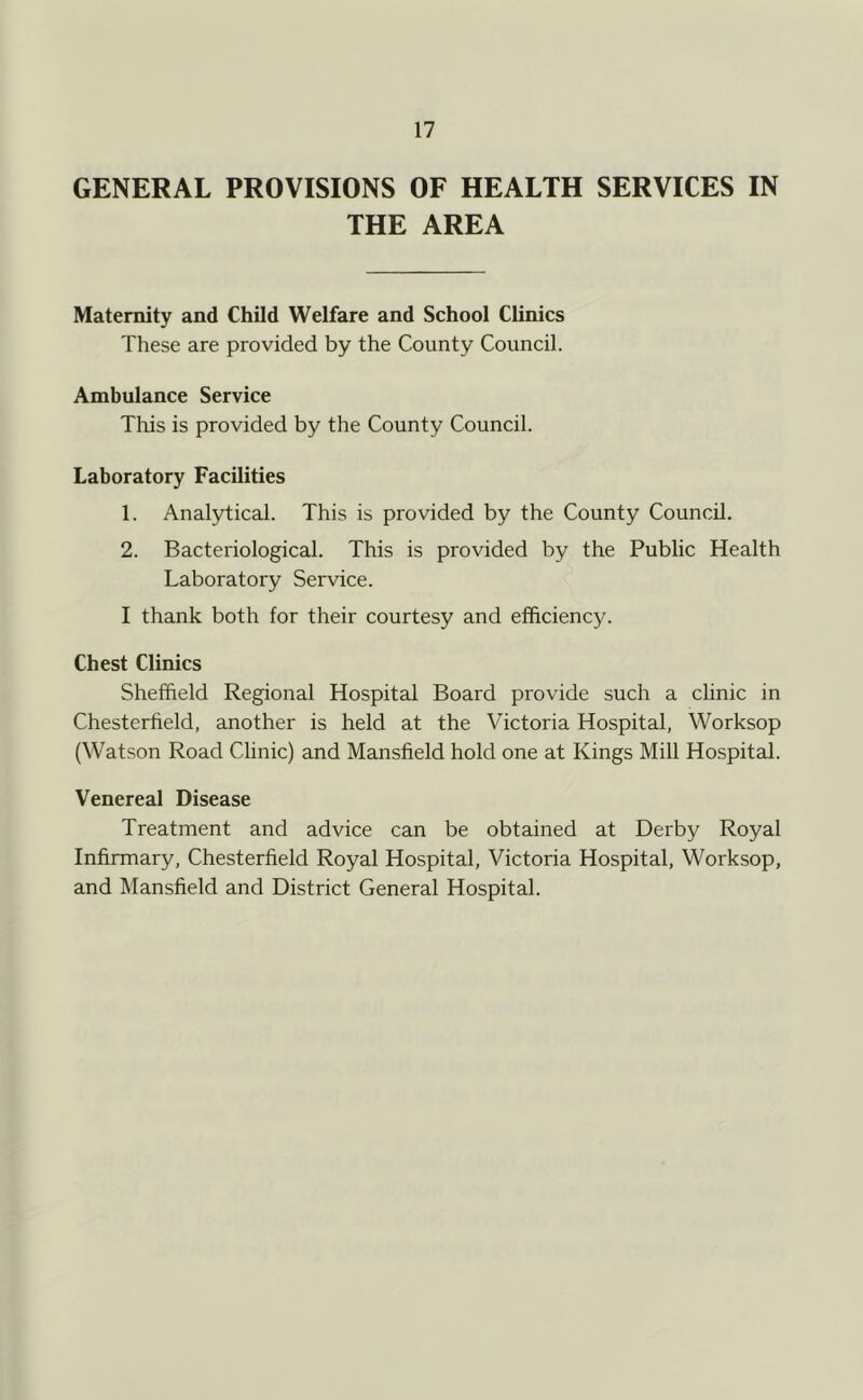 GENERAL PROVISIONS OF HEALTH SERVICES IN THE AREA Maternity and Child Welfare and School Clinics These are provided by the County Council. Ambulance Service Tlris is provided by the County Council. Laboratory Facilities 1. Analytical. This is provided by the County Council. 2. Bacteriological. This is provided by the Public Health Laboratory Service. I thank both for their courtesy and efficiency. Chest Clinics Sheffield Regional Hospital Board provide such a chnic in Chesterfield, another is held at the Victoria Hospital, Worksop (Watson Road Clinic) and Mansfield hold one at Kings Mill Hospital. Venereal Disease Treatment and advice can be obtained at Derby Royal Infirmary, Chesterfield Royal Hospital, Victoria Hospital, Worksop, and Mansfield and District General Hospital.