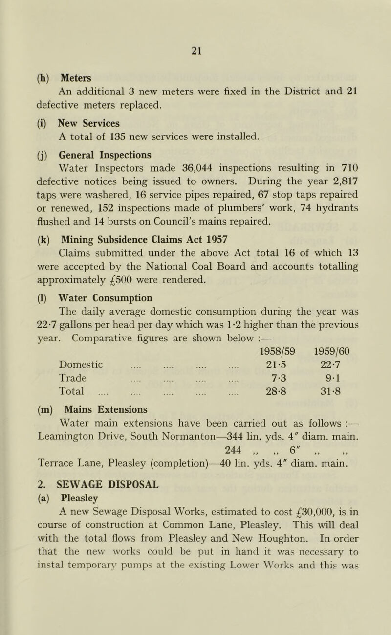 (h) Meters An additional 3 new meters were fixed in the District and 21 defective meters replaced. (i) New Services A total of 135 new services were installed. (j) General Inspections Water Inspectors made 36,044 inspections resulting in 710 defective notices being issued to owners. During the year 2,817 taps were washered, 16 service pipes repaired, 67 stop taps repaired or renewed, 152 inspections made of plumbers’ work, 74 hydrants flushed and 14 bursts on Council’s mains repaired. (k) Mining Subsidence Claims Act 1957 Claims submitted under the above Act total 16 of which 13 were accepted by the National Coal Board and accounts totalling approximately ;^500 were rendered. (l) Water Consumption The daily average domestic consumption during the year was 22-7 gallons per head per day which was 1 -2 higher than the previous year. Comparative figures are shown below ;— 1958/59 1959/60 21-5 22-7 7-3 9-1 28-8 31-8 Domestic Trade Total (m) Mains Extensions Water main extensions have been carried out as follows :— Leamington Drive, South Normanton—344 hn, yds. 4 diam. main. 244 6 Terrace Lane, Pleasley (completion)—40 hn. yds. 4 diam. main. 2. SEWAGE DISPOSAL (a) Pleasley A new Sewage Disposal Works, estimated to cost £30,000, is in course of construction at Common Lane, Pleasley. This will deal with the total flows from Pleasley and New Houghton. In order that the new works could be put in hand it was necessary to instal temporary pumps at the existing Lower Works and this was