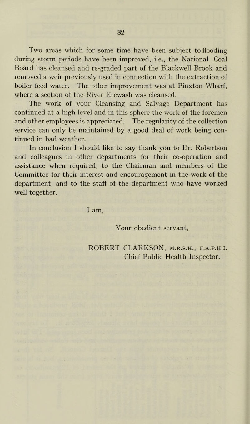 Two areas which for some time have been subject to flooding during storm periods have been improved, i.e., the National Coal Board has cleansed and re-graded part of the Blackwell Brook and removed a weir previously used in connection with the extraction of boiler feed water. The other improvement was at Pinxton Wharf, where a section of the River Erewash was cleansed. The work of your Cleansing and Salvage Department has continued at a high level and in this sphere the work of the foremen and other employees is appreciated. The regularit}^ of the collection service can only be maintained by a good deal of work being con- tinued in bad weather. In conclusion I should like to say thank you to Dr. Robertson and colleagues in other departments for their co-operation and assistance when required, to the Chairman and members of the Committee for their interest and encouragement in the work of the department, and to the staff of the department who have worked well together. I am. Your obedient servant, ROBERT CLARKSON, m.r.s.h., f.a.p.h.i. Chief Public Health Inspector.
