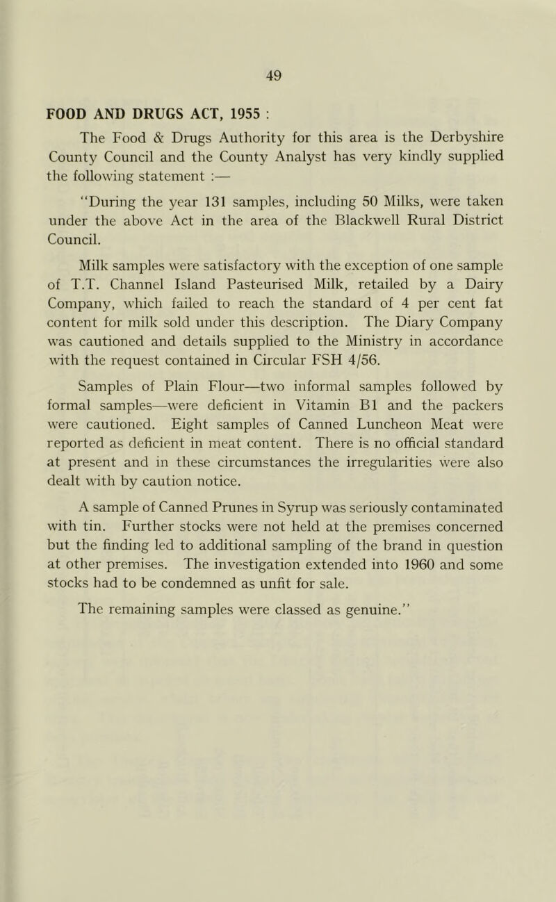 FOOD AND DRUGS ACT, 1955 : The Food & Drugs Authority for this area is the Derbyshire County Council and the County Analyst has very kindly supplied the following statement ;— “During the year 131 samples, including 50 Milks, were taken under the above Act in the area of the Blackwell Rural District Council. Milk samples were satisfactory with the exception of one sample of T.T. Channel Island Pasteurised Milk, retailed by a Dairy Company, which failed to reach the standard of 4 per cent fat content for milk sold under this description. The Diary Company was cautioned and details supplied to the Ministry in accordance with the request contained in Ciicular FSH 4/56. Samples of Plain Flour—two informal samples followed by formal samples—were deficient in Vitamin B1 and the packers were cautioned. Eight samples of Canned Luncheon Meat were reported as deficient in meat content. There is no official standard at present and in these circumstances the irregularities were also dealt with by caution notice. A sample of Canned Prunes in Syrup was seriously contaminated with tin. Further stocks were not held at the premises concerned but the finding led to additional sampling of the brand in question at other premises. The investigation extended into 1960 and some stocks had to be condemned as unfit for sale. The remaining samples were classed as genuine.”