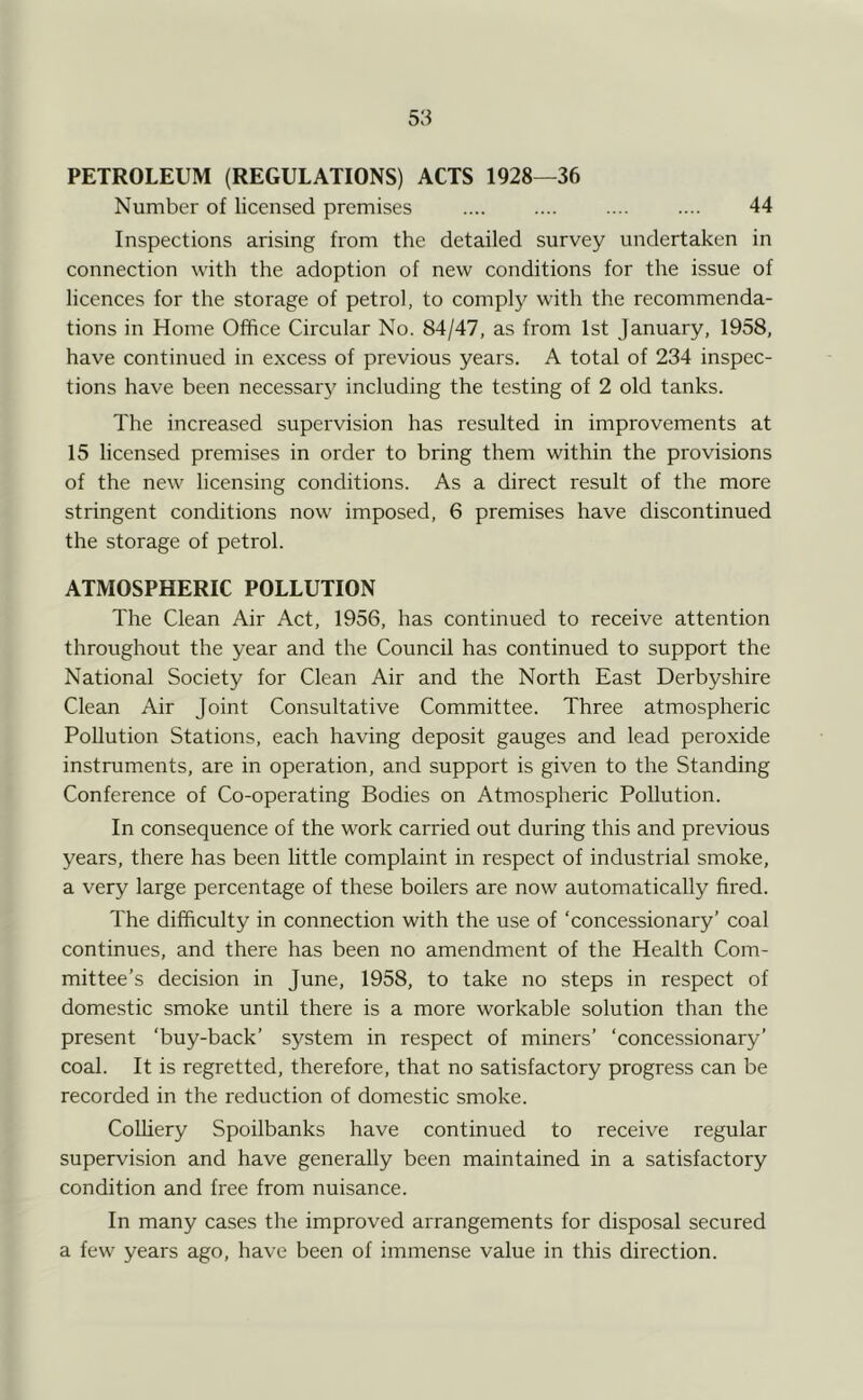 PETROLEUM (REGULATIONS) ACTS 1928—36 Number of licensed premises .... .... .... .... 44 Inspections arising from the detailed survey undertaken in connection with the adoption of new conditions for the issue of licences for the storage of petrol, to comply with the recommenda- tions in Home Office Circular No. 84/47, as from 1st January, 1958, have continued in excess of previous years. A total of 234 inspec- tions have been necessary including the testing of 2 old tanks. The increased supervision has resulted in improvements at 15 licensed premises in order to bring them within the provisions of the new licensing conditions. As a direct result of the more stringent conditions now imposed, 6 premises have discontinued the storage of petrol. ATMOSPHERIC POLLUTION The Clean Air Act, 1956, has continued to receive attention throughout the year and the Council has continued to support the National Society for Clean Air and the North East Derbyshire Clean Air Joint Consultative Committee. Three atmospheric Pollution Stations, each having deposit gauges and lead peroxide instruments, are in operation, and support is given to the Standing Conference of Co-operating Bodies on Atmospheric Pollution. In consequence of the work carried out during this and previous years, there has been little complaint in respect of industrial smoke, a very large percentage of these boilers are now automatically fired. The difficulty in connection with the use of ‘concessionary’ coal continues, and there has been no amendment of the Health Com- mittee’s decision in June, 1958, to take no steps in respect of domestic smoke until there is a more workable solution than the present ‘buy-back’ system in respect of miners’ ‘concessionary’ coal. It is regretted, therefore, that no satisfactory progress can be recorded in the reduction of domestic smoke. CoUiery Spoilbanks have continued to receive regular supervision and have generally been maintained in a satisfactory condition and free from nuisance. In many cases the improved arrangements for disposal secured a few years ago, have been of immense value in this direction.