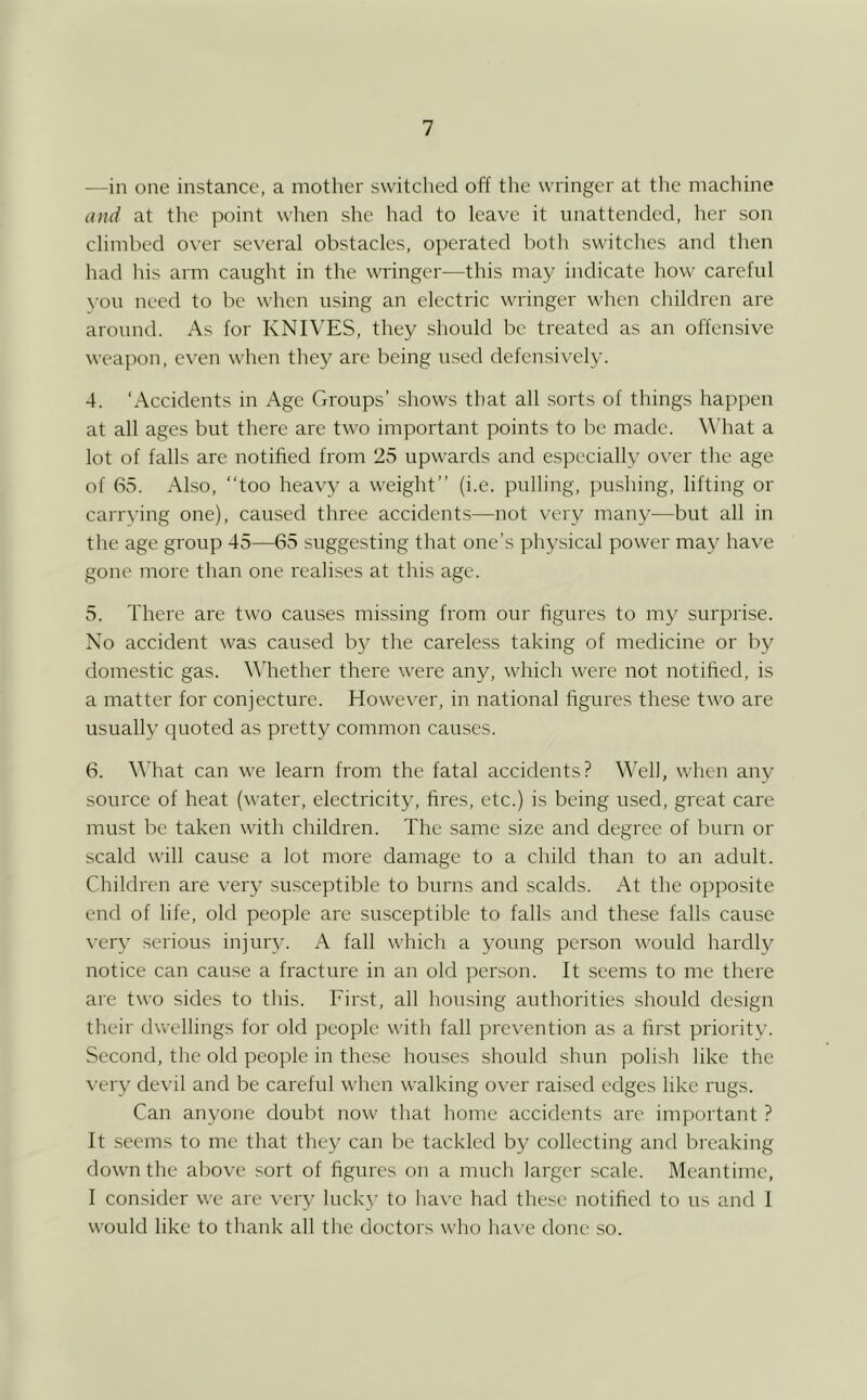 —in one instance, a mother switched off the wringer at the machine and at the point when she had to leave it unattended, her son climbed over several obstacles, operated both switches and then had his arm caught in the wringer—this may indicate how careful \-ou need to be when using an electric wringer when children are around. As for KNIVES, they .should be treated as an offensive weapon, even when they are being used defensix-ely. 4. ‘Accidents in Age Groups’ shows that all sorts of things happen at all ages but there arc two important points to be made. What a lot of falls are notified from 25 upwards and especially over the age of 65. Also, “too heavy a weight’’ (i.e. pulling, pushing, lifting or carrving one), caused three accident.s—not very many—but all in the age group 45—65 suggesting that one’s physical power may ha\T gone more than one reah.ses at this age. 5. There are two causes missing from our figures to my surprise. No accident was caused by the careless taking of medicine or by domestic gas. \\’hether there were any, which were not notified, is a matter for conjecture. Howev^er, in national figures these two are usually quoted as pretty common causes. 6. What can we learn from the fatal accidents? Well, when any source of heat (water, electricity, fires, etc.) is being used, great care must be taken with children. The same size and degree of burn or scald will cause a lot more damage to a child than to an adult. Children are very susceptible to burns and scalds. At the opposite end of life, old people are susceptible to falls and these falls cause \-ery serious injur3^ A fall which a young person would hardly notice can cause a fracture in an old person. It .seems to me there are two sides to this. First, all housing authorities should design their dwellings for old people with fall prevention as a first priority. Second, the old people in these houses should shun polish like the \'eiy devil and be careful when walking over raised edges like rugs. Can anyone doubt now that home accidents arc important ? It .seems to me that they can be tackled by collecting and breaking down the above sort of figures on a much larger scale. Meantime, I consider we are very luckj- to ha\'c harl the.se notified to us and 1 w'ould like to thank all the doctors who have done so.