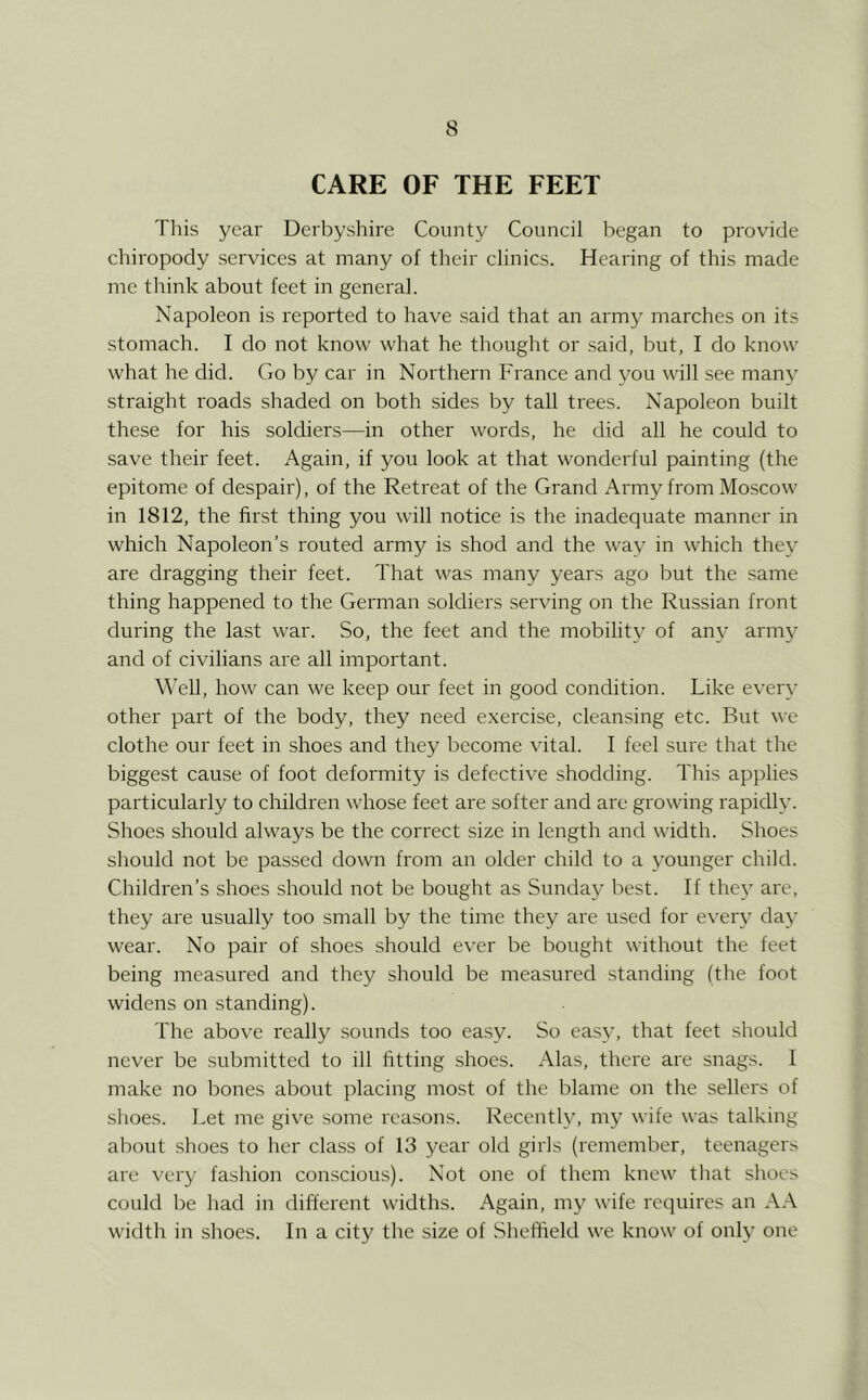 CARE OF THE FEET Tliis year Derbyshire County Council began to provide chiropody services at many of their clinics. Hearing of this made me think about feet in general. Napoleon is reported to have said that an army marches on its stomach. I do not know what he thought or .said, but, I do know what he did. Go by car in Northern France and you will see many straight roads shaded on both sides by tall trees. Napoleon built these for his soldiers—in other words, he did all he could to save their feet. Again, if you look at that wonderful painting (the epitome of despair), of the Retreat of the Grand Army from Moscow in 1812, the first thing you will notice is the inadequate manner in which Napoleon’s routed army is shod and the way in which they are dragging their feet. That was many years ago but the same thing happened to the German soldiers serving on the Russian front during the last war. So, the feet and the mobility of any army and of civilians are all important. Well, how can we keep our feet in good condition. Like every other part of the body, they need exercise, cleansing etc. But we clothe our feet in shoes and they become vital. I feel sure that the biggest cause of foot deformity is defective shodding. This applies particularly to children whose feet are softer and are growing rapidly. Shoes should always be the correct size in length and width. Shoes should not be passed down from an older child to a younger child. Children’s shoes should not be bought as Sunday best. If the}' are, they are usually too small by the time they are used for every day wear. No pair of shoes should ever be bought without the feet being measured and they should be measured standing (the foot widens on standing). The above really sounds too easy. So easy, that feet should never be .submitted to ill fitting shoes. Alas, there are snags. I make no bones about placing most of the blame on the sellers of shoes. Let me give .some reasons. Recently, my wife was talking about shoes to her class of 13 year old girls (remember, teenagers are very fashion conscious). Not one of them knew that shoes could be had in different widths. Again, my wife requires an A.A. width in shoes. In a city the size of Sheffield we know of only one