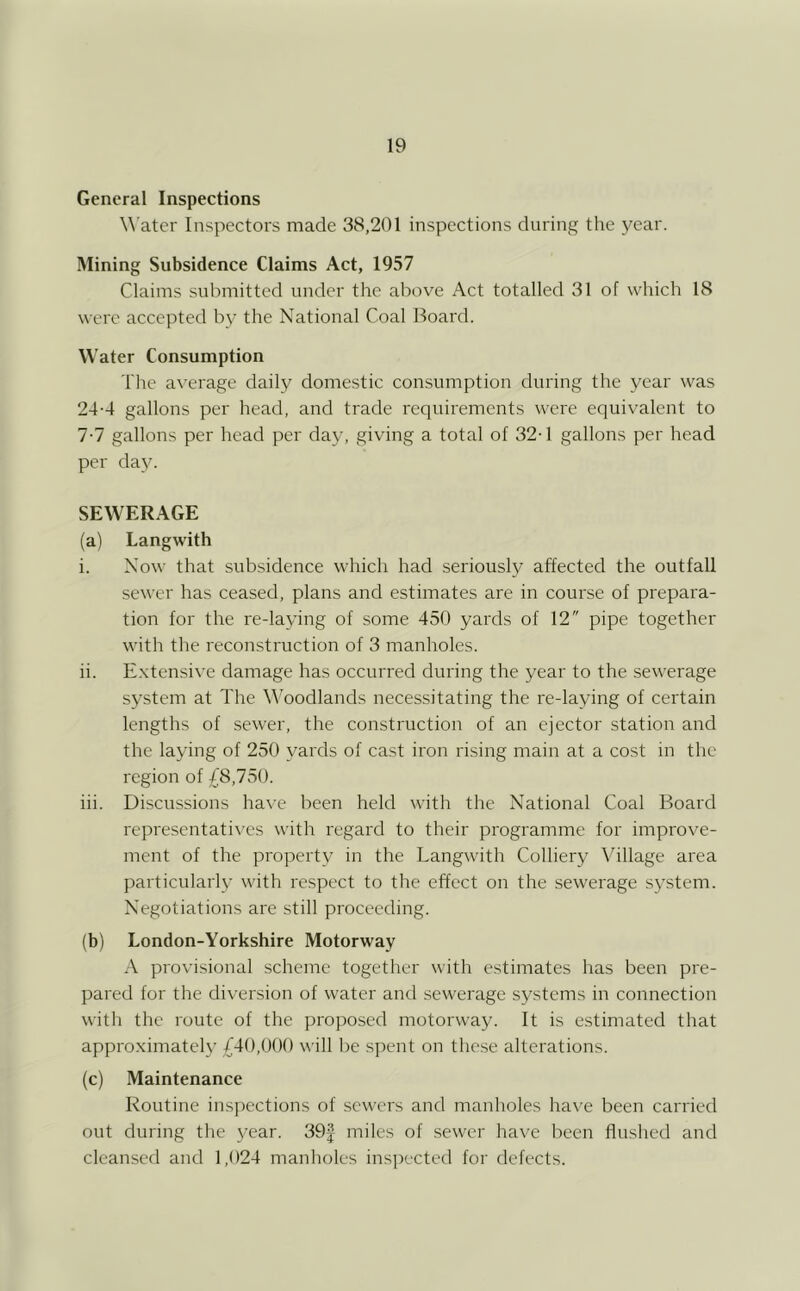 General Inspections Water Inspectors made 38,201 inspections during the year. Mining Subsidence Claims Act, 1957 Claims submitted under the above Act totalled 31 of which 18 were accepted by the National Coal Board. Water Consumption The a\'erage daily domestic consumption during the year was 24-4 gallons per head, and trade requirements were equi\'alent to 7-7 gallons per head per day, giving a total of 32-1 gallons per head per day. SEWERAGE (a) Langwith i. Now that subsidence which had seriousl}^ affected the outfall sewer has ceased, plans and estimates are in course of prepara- tion for the re-laying of some 450 yards of 12 pipe together with the reconstruction of 3 manholes. ii. E.xtensive damage has occurred during the year to the sewerage system at The W'oodlands necessitating the re-laying of certain lengths of sewer, the construction of an ejector station and the laying of 250 yards of cast iron rising main at a cost in the region of £8,750. iii. Discussions have been held with the National Coal Board representati^'cs with regard to their programme for improve- ment of the property in the Langwith Collier}^ Village area particularly with respect to the effect on the sewerage system. Negotiations are still proceeding. (b) London-Yorkshire Motorway A provisional scheme together with estimates has been pre- pared for the diversion of water and sewerage systems in connection with the route of the proposed motorway. It is estimated that approximately £40,000 will be spent on the.se alterations. (c) Maintenance Routine ins]>ections of sewers and manholes have been carried out during the 3/ear. 39| miles of .sewer have been flushed and cleansed and 1,024 manholes inspected for defects.