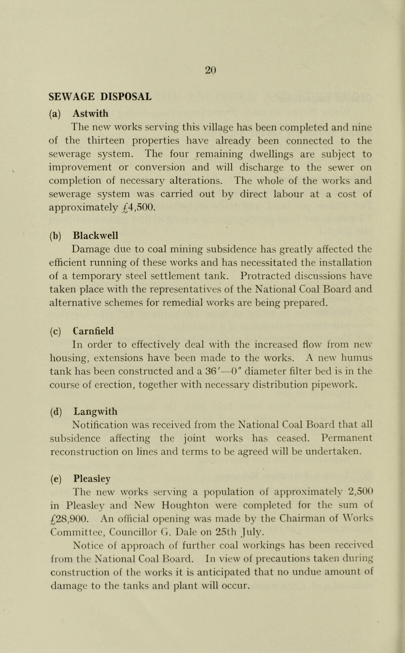 SEWAGE DISPOSAL (a) Astwith The new works serving this village has been completed and nine of the thirteen properties have already been connected to the sewerage system. The four remaining dwellings are subject to improvement or conversion and will discharge to the sewer on completion of necessary alterations. The whole of the works and sewerage system was carried out by direct labour at a cost of approximately _£4,500. (b) Blackwell Damage due to coal mining subsidence has greatly affected the efficient running of these works and has necessitated the installation of a temporary steel settlement tank. Protracted discussions have taken place with the representatives of the National Coal Board and alternative schemes for remedial works are being prepared. (c) Carnfield In order to effectively deal with the increased flow from new housing, extensions have been made to the works. A new humus tank has been constructed and a 36'—0 diameter filter bed is in the course of erection, together with necessary distribution pipework. (d) Langwith Notification was received from the National Coal Board that all subsidence affecting the joint works has ceased. Permanent reconstruction on lines and terms to be agreed will be undertaken. (e) Pleasley The new works serving a population of approximately 2,500 in Pleaslej' and New Houghton were completed for the sum of ;(j28,900. An official opening was made by the Chairman of \\'orks Committee, Councillor (1. Dale on 25th July. Notice of approach of further coal workings has been recei\'cd from the National Coal Board. In view of precautions taken during construction of the works it is anticipated that no undue amount of damage to the tanks and plant will occur.