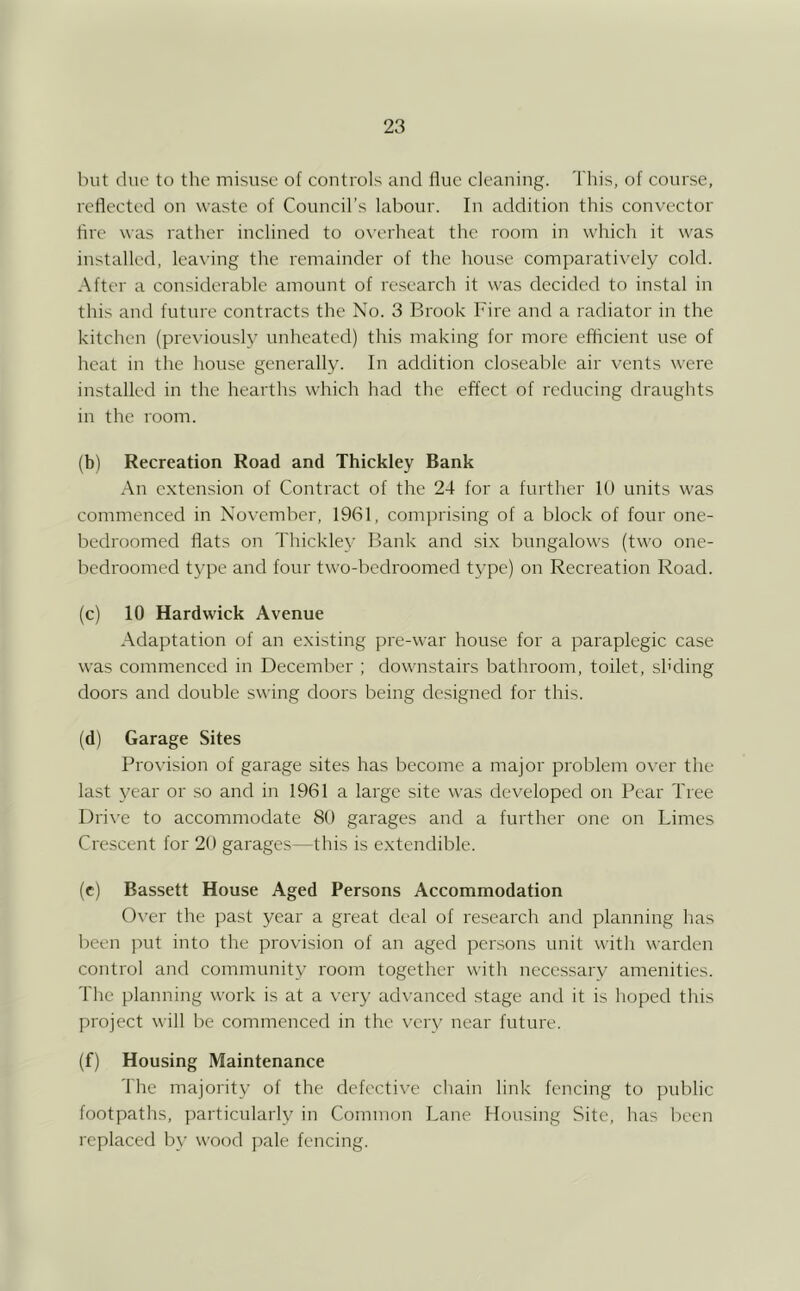 but due to the misuse of controls and flue cleaning. 'I his, of cour.se, reflected on waste of Council’s labour. In addition this convector Arc was rather inclined to overheat the room in which it was installed, leaving the remainder of the hou.se comparatively cold. After a considerable amount of research it was decided to instal in this and future contracts the No. 3 Brook Fire and a radiator in the kitchen (pre\-iousl3^ unheated) this making for more effleient use of heat in the house generally. In addition clo.seablc air vents were installed in the hearths which had the effect of reducing draughts in the room. (b) Recreation Road and Thickley Bank .•\n extension of Contract of the 24 for a further 10 units was commenced in November, 1961, comjrrising of a block of four one- bedroomed flats on Thickle\’ Bank and six bungalows (two one- bedroomed tj^pe and four two-bedroomed t\’pe) on Recreation Road. (c) 10 Hardwick Avenue Adaptation of an existing pre-war house for a paraplegic case was commenced in December ; downstairs bathroom, toilet, shding doors and double swing doors being designed for this. (d) Garage Sites Provision of garage sites has become a major problem over the last \Tar or so and in 1961 a large site was developed on Pear Tree l)ri\’e to accommodate 80 garages and a further one on Limes Crescent for 20 garages—this is extendible. (c) Bassett House Aged Persons Accommodation 0\’er the past year a great deal of research and planning has been juit into the provision of an aged persons unit with warden control and community room together with necessary amenities. The planning work is at a very advanced stage and it is hoped this project will be commencerl in the v'crv near future. (f) Housing Maintenance The majority of the defective chain link fencing to public footpaths, particularh' in Common Lane Housing Site, has been replaced by wood pale fencing.