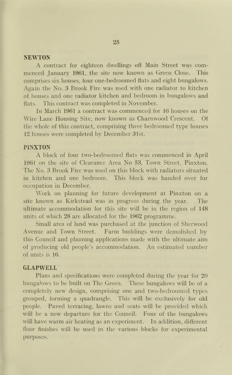 NEWTON A contract for eighteen dwellings off Main Street was com- menced January 1961, the site now known as (freen Close. This comprises six houses, four one-bedroomed flats and eight bungalows. .\gain the No. 3 Brook Fire was used with one radiator to kitchen of houses and one radiator kitchen and bedroom in bungalows and flats. This contract was completed in November. In March 1961 a contract was commenced for 16 houses on the Wire Lane Housing Site, now known as Charnwood Crescent. Of the whole of this contract, comprising three bedroomed type houses 12 houses were completed by December 31st. PINXTON A block of four two-bedroomed flats was commenced in April 1961 on the site of Clearance Area No 53, Town Street, Pinxton. The No. 3 Brook Fire was used on this block with radiators situated in kitchen and one bedroom. This block was handed over for occupation in December. ^^'ork on planning for future development at Pinxton on a site known as Kirkstead was in progress during the year. The ultimate accommodation for this site will be in the region of 148 units of which 28 are allocated for the 1962 programme. Small area of land was purchased at the junction of Sherwood Avenue and Town Street. Farm buildings v\'ere demolislied by this Council and planning applications made with the ultimate aim of producing old ]reople’s accommodation. An e.stimated number of units is 16. GLAPWELL Plans and specifications were completed during the year for 20 bunga'ows to be built on The Green. These bungalows will be of a completely new design, comprising one and two-bedroomed types grouped, forming a quadrangle. Tliis will be exclusively for old people. Paved terracing, lawns and scats will be provided which will lie a new departure for the Council. Four of the bungalows will have warm air heating as an experiment. In adtlition, different floor finishes will be used in the various blocks for e.xperimental purposes.