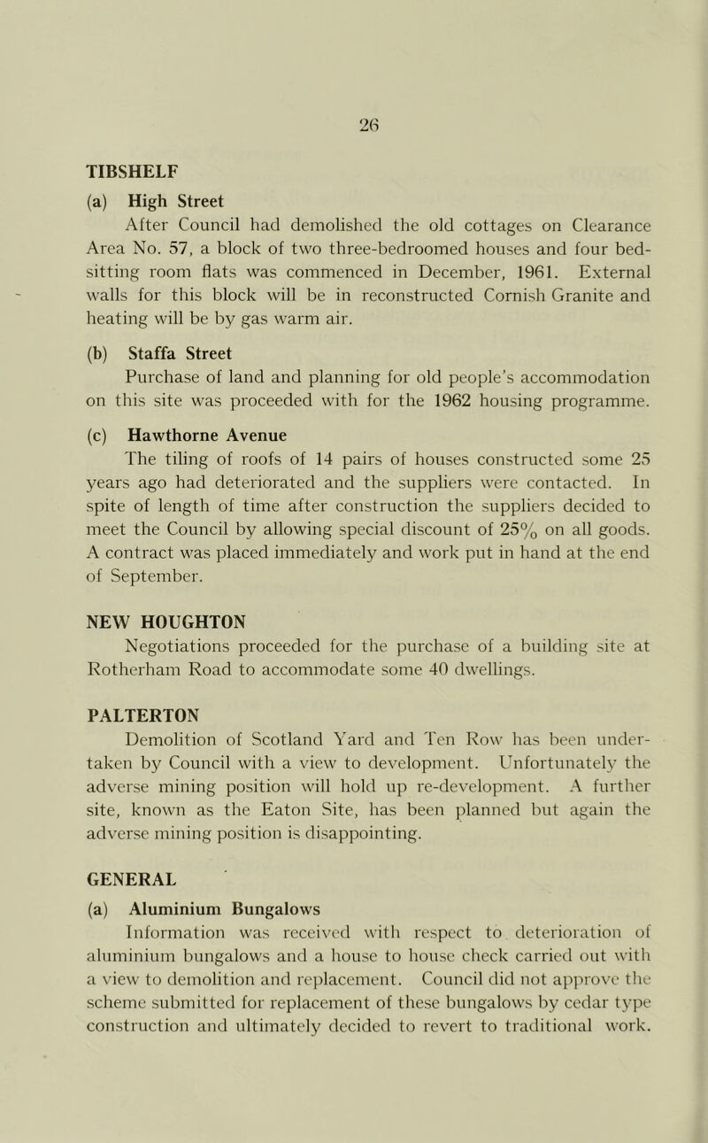 TIBSHELF (a) High Street After Council had demolished the old cottages on Clearance Area No. 57, a block of two three-bedroomed houses and four bed- sitting room flats was commenced in December, 1961. External walls for this block will be in reconstructed Cornish Granite and heating will be by gas warm air. (b) Staffa Street Purchase of land and planning for old people’s accommodation on this site was proceeded with for the 1962 housing programme. (c) Hawthorne Avenue The tiling of roofs of 14 pairs of houses constructed some 25 years ago had deteriorated and the suppliers were contacted. In spite of length of time after construction the suppliers decided to meet the Council by allowing special discount of 25% on all goods. A contract was placed immediately and work put in hand at tlie end of September. NEW HOUGHTON Negotiations proceeded for the purchase of a building site at Rotherham Road to accommodate some 40 dwellings. PALTERTON Demolition of Scotland Yard and Ten Row has been under- taken by Council with a view to development. Unfortunately the adverse mining position will hold up re-development. A further site, known as the Eaton Site, has been planned but again the adverse mining position is disappointing. GENERAL (a) Aluminium Bungalows Information was received witli respect to deterioration of aluminium bungalows and a liouse to house check carried out with a view to demolition and replacement. Council did not approve the scheme submitted for replacement of these bungalows by cedar type con.struction and ultimately decided to revert to traditional work.