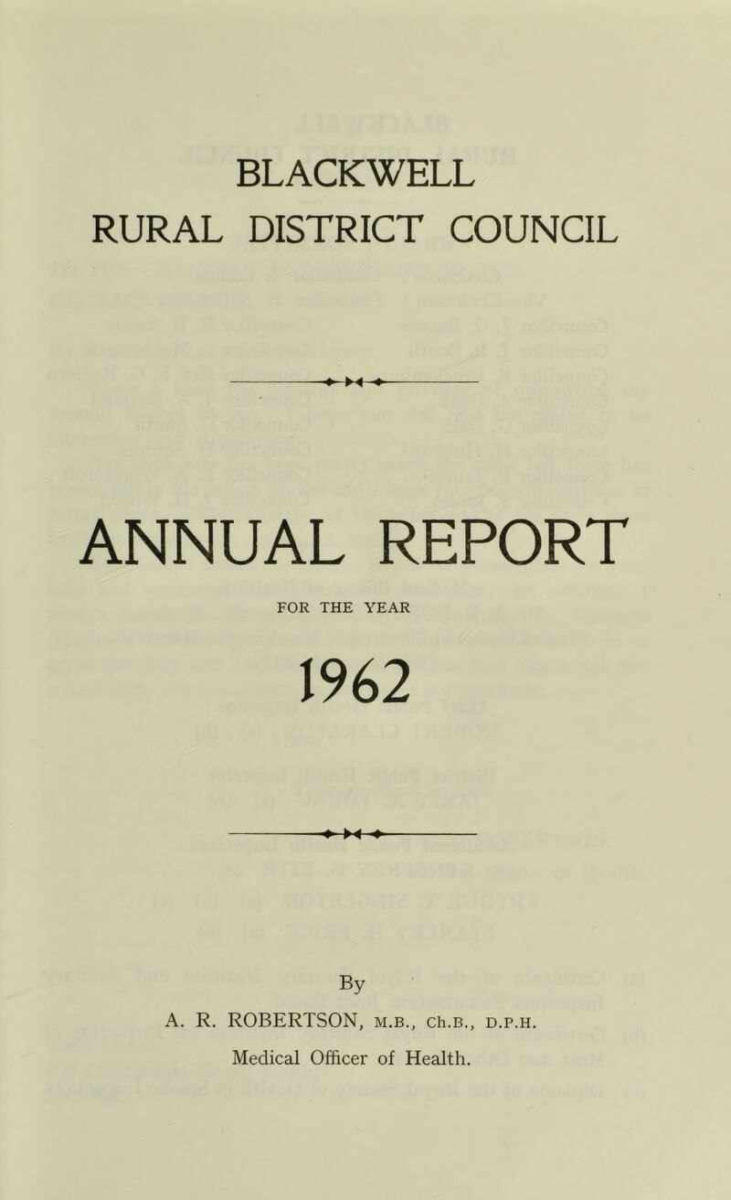 BLACKWELL RURAL DISTRICT COUNCIL ANNUAL REPORT FOR THE YEAR 1962 ♦-M-* By A. R. ROBERTSON, m.b., ch.B., d.p.h. Medical Officer of Health.