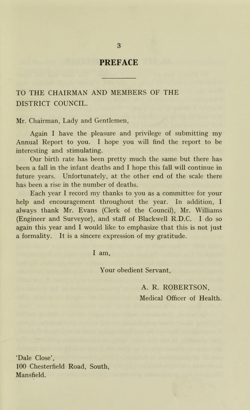 PREFACE TO THE CHAIRMAN AND MEMBERS OF THE DISTRICT COUNCIL. Mr. Chairman, Lady and Gentlemen, Again I have the pleasure and privilege of submitting my Annual Report to you. I hope you will find the report to be interesting and stimulating. Our birth rate has been pretty much the same but there has been a fall in the infant deaths and I hope this fall will continue in future years. Unfortunately, at the other end of the scale there has been a rise in the number of deaths. Each year I record my thanks to you as a committee for your help and encouragement throughout the year. In addition, I always thank Mr. Evans (Clerk of the Council), Mr. Williams (Engineer and Surveyor), and staff of Blackwell R.D.C. I do so again this year and I would like to emphasize that this is not just a formality. It is a sincere expression of my gratitude. I am, Your obedient Servant, A. R. ROBERTSON, Medical Officer of Health. ‘Dale Close’, 100 Chesterfield Road, South, Mansfield.