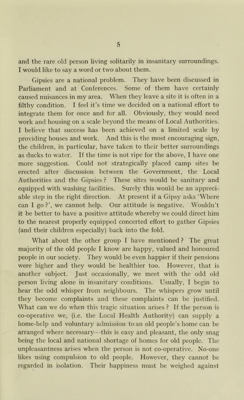and the rare old person living solitarily in insanitary surroundings. I would like to say a word or two about them. Gipsies are a national problem. They have been discussed in Parliament and at Conferences. Some of them have certainly caused nuisances in my area. When they leave a site it is often in a filthy condition. I feel it’s time we decided on a national effort to integrate them for once and for all. Obviously, they would need work and housing on a scale beyond the means of Local Authorities. I believe that success has been achieved on a limited scale by providing houses and work. And this is the most encouraging sign, the children, in particular, have taken to their better surroundings as ducks to water. If the time is not ripe for the above, I have one more suggestion. Could not strategically placed camp sites be erected after discussion between the Government, the Local Authorities and the Gipsies ? These sites would be sanitary and equipped with washing facilities. Surely this would be an appreci- able step in the right direction. At present if a Gipsy asks ‘Where can I go?’, we cannot help. Our attitude is negative. Wouldn’t it be better to have a positive attitude whereby we could direct him to the nearest properly equipped concerted effort to gather Gipsies (and their children especially) back into the fold. What about the other group I have mentioned ? The great majority of the old people I know are happy, valued and honoured people in our society. They would be even happier if their pensions were higher and they would be healthier too. However, that is another subject. Just occasionally, we meet with the odd old person living alone in insanitary conditions. Usually, I begin to hear the odd whisper from neighbours. The whispers grow until they become complaints and these complaints can be justified. What can we do when this tragic situation arises ? If the person is co-operative we, (i.e. the Local Health Authority) can supply a home-help and voluntary admission to an old people’s home can be arranged where necessary—this is easy and pleasant, the only snag being the local and national shortage of homes for old people. The unpleasantness arises when the person is not co-operative. No-one likes using compulsion to old people. However, they cannot be regarded in isolation. Their happiness must be weighed against