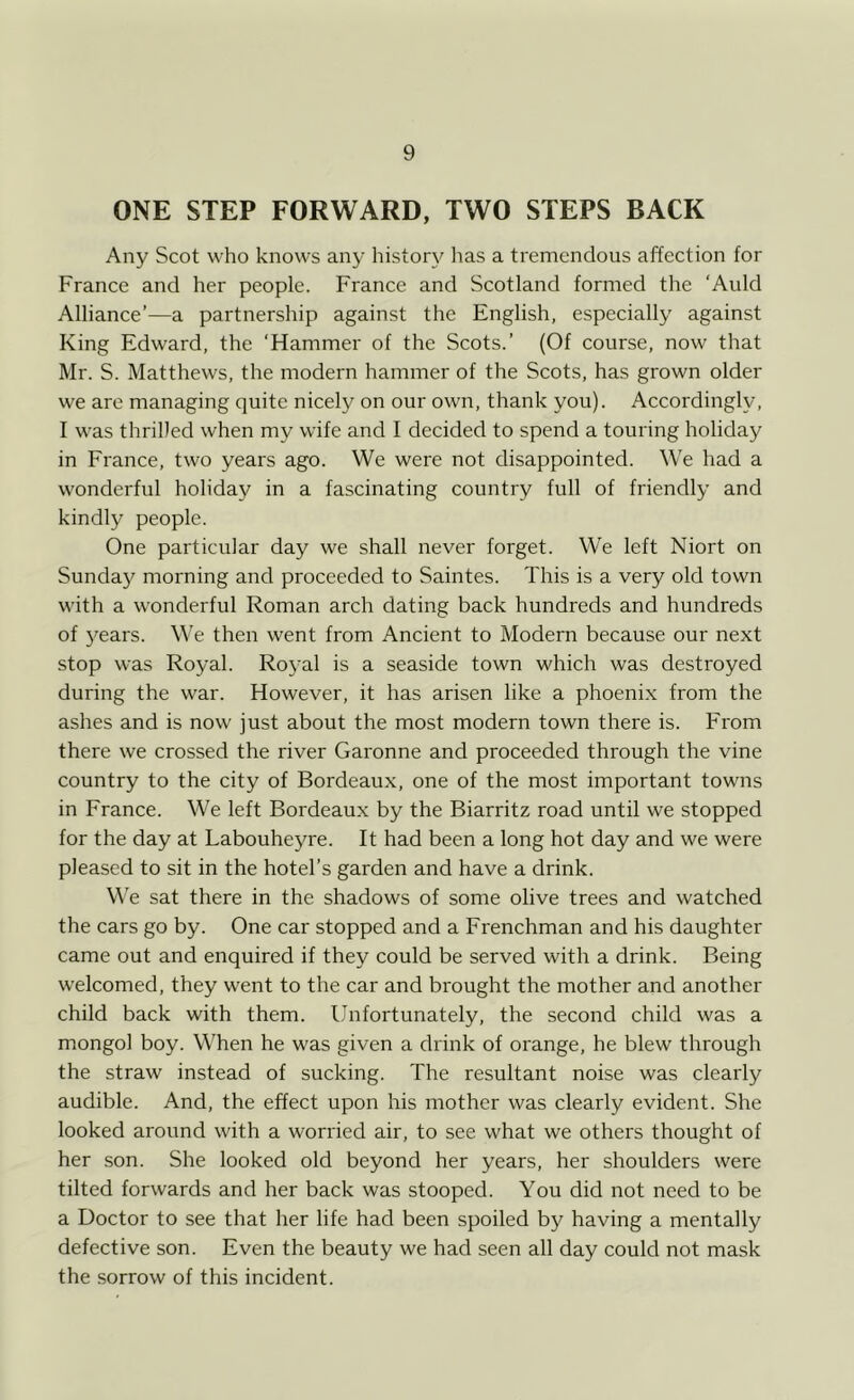 ONE STEP FORWARD, TWO STEPS BACK Any Scot who knows any history has a tremendous affection for France and her people. France and Scotland formed the ‘Auld Alliance’—a partnership against the English, especially against King Edward, the ‘Hammer of the Scots.’ (Of course, now that Mr. S. Matthews, the modern hammer of the Scots, has grown older we are managing quite nicely on our own, thank you). Accordingly, I was thrilled when my wife and I decided to spend a touring holiday in France, two years ago. We were not disappointed. We had a wonderful holiday in a fascinating country full of friendly and kindly people. One particular day we shall never forget. We left Niort on Sunday morning and proceeded to Saintes. This is a very old town with a wonderful Roman arch dating back hundreds and hundreds of years. We then went from Ancient to Modern because our next stop was Royal. Royal is a seaside town which was destroyed during the war. However, it has arisen like a phoenix from the ashes and is now just about the most modern town there is. From there we crossed the river Garonne and proceeded through the vine country to the city of Bordeaux, one of the most important towns in France. We left Bordeaux by the Biarritz road until we stopped for the day at Labouheyre. It had been a long hot day and we were pleased to sit in the hotel’s garden and have a drink. We sat there in the shadows of some olive trees and watched the cars go by. One car stopped and a Frenchman and his daughter came out and enquired if they could be served with a drink. Being welcomed, they went to the car and brought the mother and another child back with them. Unfortunately, the second child was a mongol boy. When he was given a drink of orange, he blew through the straw instead of sucking. The resultant noise was clearly audible. And, the effect upon his mother was clearly evident. She looked around with a worried air, to see what we others thought of her son. She looked old beyond her years, her shoulders were tilted forwards and her back was stooped. You did not need to be a Doctor to see that her life had been spoiled by having a mentally defective son. Even the beauty we had seen all day could not mask the sorrow of this incident.