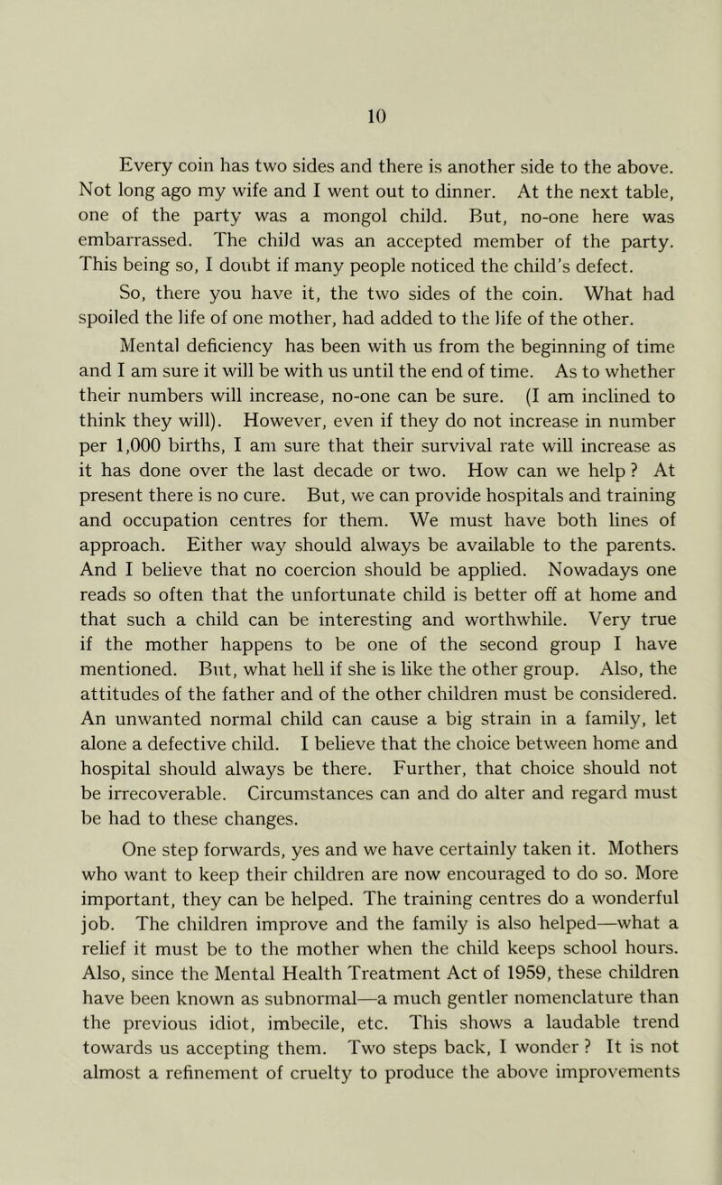 Every coin has two sides and there is another side to the above. Not long ago my wife and I went out to dinner. At the next table, one of the party was a mongol child. But, no-one here was embarrassed. The child was an accepted member of the party. This being so, I doubt if many people noticed the child’s defect. So, there you have it, the two sides of the coin. What had spoiled the life of one mother, had added to the life of the other. Mental deficiency has been with us from the beginning of time and I am sure it will be with us until the end of time. As to whether their numbers will increase, no-one can be sure. (I am inclined to think they will). However, even if they do not increase in number per 1,000 births, I am sure that their survival rate will increase as it has done over the last decade or two. How can we help ? At present there is no cure. But, we can provide hospitals and training and occupation centres for them. We must have both lines of approach. Either way should always be available to the parents. And I believe that no coercion should be applied. Nowadays one reads so often that the unfortunate child is better off at home and that such a child can be interesting and worthwhile. Very true if the mother happens to be one of the second group I have mentioned. But, what hell if she is like the other group. Also, the attitudes of the father and of the other children must be considered. An unwanted normal child can cause a big strain in a family, let alone a defective child. I believe that the choice between home and hospital should always be there. Further, that choice should not be irrecoverable. Circumstances can and do alter and regard must be had to these changes. One step forwards, yes and we have certainly taken it. Mothers who want to keep their children are now encouraged to do so. More important, they can be helped. The training centres do a wonderful job. The children improve and the family is also helped—what a relief it must be to the mother when the child keeps school hours. Also, since the Mental Health Treatment Act of 1959, these children have been known as subnormal—a much gentler nomenclature than the previous idiot, imbecile, etc. This shows a laudable trend towards us accepting them. Two steps back, I wonder ? It is not almost a refinement of cruelty to produce the above improvements