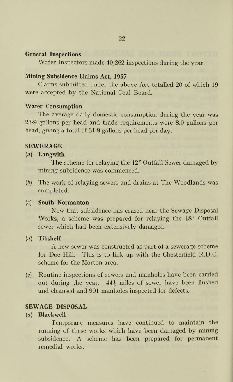 General Inspections Water Inspectors made 40,262 inspections during the year. Mining Subsidence Claims Act, 1957 Claims submitted under the above Act totalled 20 of which 19 were accepted by the National Coal Board. Water Consumption The average daily domestic consumption during the year was 23-9 gallons per head and trade requirements were 8.0 gallons per head, giving a total of 3T9 gallons per head per day. SEWERAGE (a) Langwith The scheme for relaying the 12 Outfall Sewer damaged by mining subsidence was commenced. (b) The work of relaying sewers and drains at The Woodlands was completed. (c) South Normanton Now that subsidence has ceased near the Sewage Disposal Works, a scheme was prepared for relaying the 18 Outfall sewer which had been extensively damaged. (<d) Tibshelf A new sewer was constructed as part of a sewerage scheme for Doe Hill. This is to link up with the Chesterfield R.D.C. scheme for the Morton area. (e) Routine inspections of sewers and manholes have been carried out during the year. 44| miles of sewer have been Hushed and cleansed and 901 manholes inspected for defects. SEWAGE DISPOSAL (a) Blackwell Temporary measures have continued to maintain the running of these works which have been damaged by mining subsidence. A scheme has been prepared for permanent remedial works.