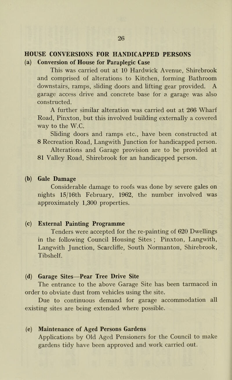 HOUSE CONVERSIONS FOR HANDICAPPED PERSONS (a) Conversion of House for Paraplegic Case This was carried out at 10 Hardwick Avenue, Shirebrook and comprised of alterations to Kitchen, forming Bathroom downstairs, ramps, sliding doors and lifting gear provided. A garage access drive and concrete base for a garage was also constructed. A further similar alteration was carried out at 266 Wharf Road, Pinxton, but this involved building externally a covered way to the W.C. Sliding doors and ramps etc., have been constructed at 8 Recreation Road, Langwith Junction for handicapped person. Alterations and Garage provision are to be provided at 81 Valley Road, Shirebrook for an handicapped person. (b) Gale Damage Considerable damage to roofs was done by severe gales on nights 15/16th February, 1962, the number involved was approximately 1,300 properties. (c) External Painting Programme Tenders were accepted for the re-painting of 620 Dwellings in the following Council Housing Sites ; Pinxton, Langwith, Langwith Junction, Scarcliffe, South Normanton, Shirebrook, Tibshelf. (d) Garage Sites—Pear Tree Drive Site The entrance to the above Garage Site has been tarmaced in order to obviate dust from vehicles using the site. Due to continuous demand for garage accommodation all existing sites are being extended where possible. (e) Maintenance of Aged Persons Gardens Applications by Old Aged Pensioners for the Council to make gardens tidy have been approved and work carried out.