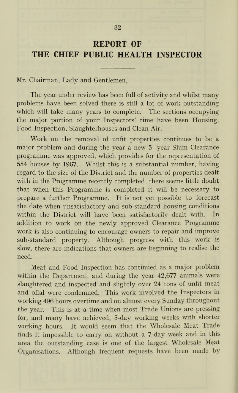 REPORT OF THE CHIEF PUBLIC HEALTH INSPECTOR Mr. Chairman, Lady and Gentlemen, The year under review has been full of activity and whilst many problems have been solved there is still a lot of work outstanding which will take many years to complete. The sections occupying the major portion of your Inspectors’ time have been Housing, Food Inspection, Slaughterhouses and Clean Air. Work on the removal of unfit properties continues to be a major problem and during the year a new 5 -year Slum Clearance programme was approved, which provides for the representation of 554 houses by 1967. Whilst this is a substantial number, having regard to the size of the District and the number of properties dealt with in the Programme recently completed, there seems little doubt that when this Programme is completed it will be necessary to prepare a further Programme. It is not yet possible to forecast the date when unsatisfactory and sub-standard housing conditions within the District will have been satisfactorily dealt with. In addition to work on the newly approved Clearance Programme work is also continuing to encourage owners to repair and improve sub-standard property. Although progress with this work is slow, there are indications that owners are beginning to realise the need. Meat and Food Inspection has continued as a major problem within the Department and during the year 42,677 animals were slaughtered and inspected and slightly over 24 tons of unfit meat and offal were condemned. This work involved the Inspectors in working 496 hours overtime and on almost every Sunday throughout the year. This is at a time when most Trade Unions are pressing for, and many have achieved, 5-day working weeks with shorter working hours. It would seem that the Wholesale Meat Trade finds it impossible to carry on without a 7-day week and in this area the outstanding case is one of the largest Wholesale Meat Organisations. Although frequent requests have been made by