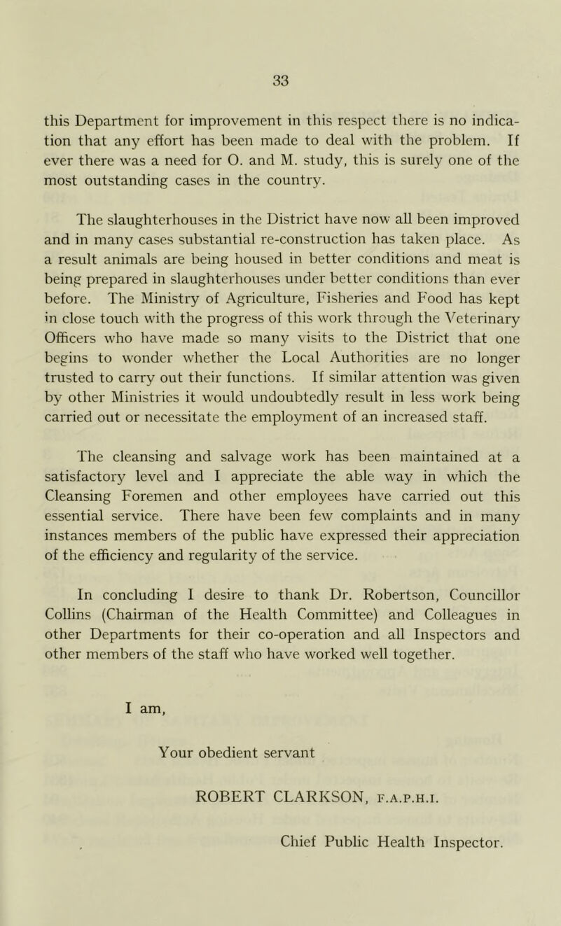 this Department for improvement in this respect there is no indica- tion that any effort has been made to deal with the problem. If ever there was a need for O. and M. study, this is surely one of the most outstanding cases in the country. The slaughterhouses in the District have now all been improved and in many cases substantial re-construction has taken place. As a result animals are being housed in better conditions and meat is being prepared in slaughterhouses under better conditions than ever before. The Ministry of Agriculture, Fisheries and Food has kept in close touch with the progress of this work through the Veterinary Officers who have made so many visits to the District that one begins to wonder whether the Local Authorities are no longer trusted to carry out their functions. If similar attention was given by other Ministries it would undoubtedly result in less work being carried out or necessitate the employment of an increased staff. The cleansing and salvage work has been maintained at a satisfactory level and I appreciate the able way in which the Cleansing Foremen and other employees have carried out this essential service. There have been few complaints and in many instances members of the public have expressed their appreciation of the efficiency and regularity of the service. In concluding I desire to thank Dr. Robertson, Councillor Collins (Chairman of the Health Committee) and Colleagues in other Departments for their co-operation and all Inspectors and other members of the staff who have worked well together. I am, Your obedient servant ROBERT CLARKSON, f.a.p.h.i. Chief Public Health Inspector.