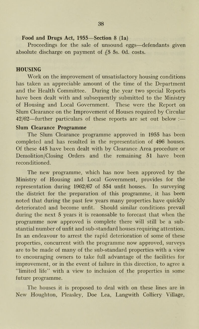 Food and Drugs Act, 1955—Section 8 (la) Proceedings for the sale of unsound eggs—defendants given absolute discharge on payment of £5 5s. Od. costs. HOUSING Work on the improvement of unsatisfactory housing conditions has taken an appreciable amount of the time of the Department and the Health Committee. During the year two special Reports have been dealt with and subsequently submitted to the Ministry of Housing and Local Government. These were the Report on Slum Clearance on the Improvement of Houses required by Circular 42/62—further particulars of these reports are set out below :— Slum Clearance Programme The Slum Clearance programme approved in 1955 has been completed and has resulted in the representation of 496 houses. Of these 445 have been dealt with by Clearance Area procedure or Demolition/Closing Orders and the remaining 51 have been reconditioned. The new programme, which has now been approved by the Ministry of Housing and Local Government, provides for the representation during 1962/67 of 554 unfit houses. In surveying the district for the preparation of this programme, it has been noted that during the past few years many properties have quickly deteriorated and become unfit. Should similar conditions prevail during the next 5 years it is reaonsable to forecast that when the programme now approved is complete there will still be a sub- stantial number of unfit and sub-standard houses requiring attention. In an endeavour to arrest the rapid deterioration of some of these properties, concurrent with the programme now approved, surveys are to be made of many of the sub-standard properties with a view to encouraging owners to take full advantage of the facilities for improvement, or in the event of failure in this direction, to agree a limited life’’ with a view to inclusion of the properties in some future programme. The houses it is proposed to deal with on these lines are in New Houghton, Pleasley, Doe Lea, Langwith Colliery Village,