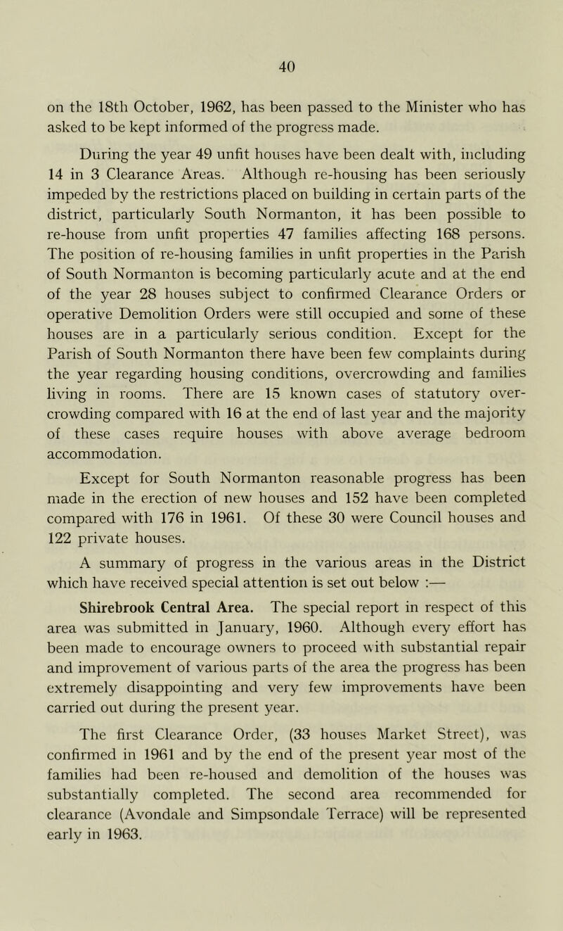 on the 18th October, 1962, has been passed to the Minister who has asked to be kept informed of the progress made. During the year 49 unfit houses have been dealt with, including 14 in 3 Clearance Areas. Although re-housing has been seriously impeded by the restrictions placed on building in certain parts of the district, particularly South Normanton, it has been possible to re-house from unfit properties 47 families affecting 168 persons. The position of re-housing families in unfit properties in the Parish of South Normanton is becoming particularly acute and at the end of the year 28 houses subject to confirmed Clearance Orders or operative Demolition Orders were still occupied and some of these houses are in a particularly serious condition. Except for the Parish of South Normanton there have been few complaints during the year regarding housing conditions, overcrowding and families living in rooms. There are 15 known cases of statutory over- crowding compared with 16 at the end of last year and the majority of these cases require houses with above average bedroom accommodation. Except for South Normanton reasonable progress has been made in the erection of new houses and 152 have been completed compared with 176 in 1961. Of these 30 were Council houses and 122 private houses. A summary of progress in the various areas in the District which have received special attention is set out below :— Shirebrook Central Area. The special report in respect of this area was submitted in January, 1960. Although every effort has been made to encourage owners to proceed with substantial repair and improvement of various parts of the area the progress has been extremely disappointing and very few improvements have been carried out during the present year. The first Clearance Order, (33 houses Market Street), was confirmed in 1961 and by the end of the present year most of the families had been re-housed and demolition of the houses was substantially completed. The second area recommended for clearance (Avondale and Simpsondale Terrace) will be represented early in 1963.