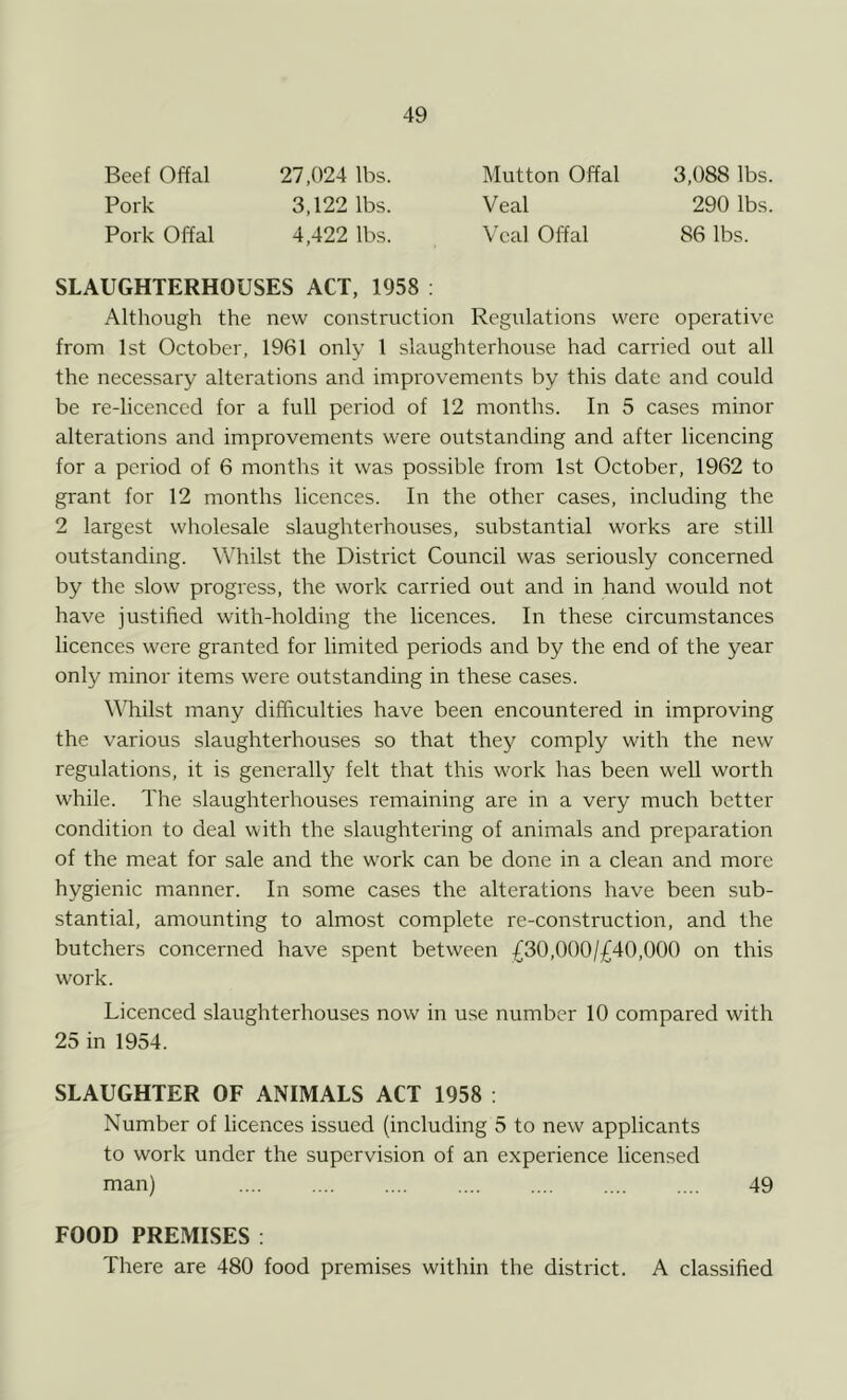 Beef Offal Pork Pork Offal 27,024 lbs. 3,122 lbs. 4,422 lbs. Mutton Offal Veal Veal Offal 3,088 lbs. 290 lbs. 86 lbs. SLAUGHTERHOUSES ACT, 1958 : Although the new construction Regulations were operative from 1st October, 1961 only 1 slaughterhouse had carried out all the necessary alterations and improvements by this date and could be re-licenced for a full period of 12 months. In 5 cases minor alterations and improvements were outstanding and after licencing for a period of 6 months it was possible from 1st October, 1962 to grant for 12 months licences. In the other cases, including the 2 largest wholesale slaughterhouses, substantial works are still outstanding. Whilst the District Council was seriously concerned by the slow progress, the work carried out and in hand would not have justified with-holding the licences. In these circumstances licences were granted for limited periods and by the end of the year only minor items were outstanding in these cases. Whilst many difficulties have been encountered in improving the various slaughterhouses so that they comply with the new regulations, it is generally felt that this work has been well worth while. The slaughterhouses remaining are in a very much better condition to deal with the slaughtering of animals and preparation of the meat for sale and the work can be done in a clean and more hygienic manner. In some cases the alterations have been sub- stantial, amounting to almost complete re-construction, and the butchers concerned have spent between £30,000/^40,000 on this work. Licenced slaughterhouses now in use number 10 compared with 25 in 1954. SLAUGHTER OF ANIMALS ACT 1958 : Number of licences issued (including 5 to new applicants to work under the supervision of an experience licensed man) 49 FOOD PREMISES : There are 480 food premises within the district. A classified