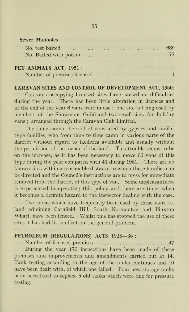 Sewer Manholes No. test baited .... .... .... .... .... .... 639 No. Baited with poison .... .... .... .... .... 77 PET ANIMALS ACT, 1951 : Number of premises licensed .... .... .... .... 1 CARAVAN SITES AND CONTROL OF DEVELOPMENT ACT, 1960: Caravans occupying licensed sites have caused no difficulties during the year. There has been little alteration in licences and at the end of the year 8 vans were in use ; one site is being used by members of the Showmans Guild and two small sites for holiday vans ; arranged through the Caravan Club limited. The same cannot be said of vans used by gypsies and similar type families, who from time to time camp in various parts of the district without regard to facilities available and usually without the permission of the owner of the land. This trouble seems to be on the increase, as it has been necessary to move 66 vans of this type during the year compared with 41 during 1961. There are no known sites within a reasonable distance to which these families can be directed and the Council’s instructions are to press for immediate removal from the district of this type of van. Some unpleasantness is experienced in operating this policy and there are times when it becomes a definite hazard to the Inspector dealing with the case. Two areas which have frequently been used by these vans i.e. land adjoining Carnfield Hill, South Normanton and Pinxton Wharf, have been fenced. Whilst this has stopped the use of these sites it has had little effect on the general problem. PETROLEUM (REGULATIONS) ACTS 1928—36 : Number of licensed premises .... .... .... .... 47 During the year 176 inspections have been made of these premises and improvements and amendments carried out at 14. Tank testing according to the age of the tanks continues and 10 have been dealt with, of which one failed. Four new storage tanks have been fixed to replace 5 old tanks which were due for pressure testing.