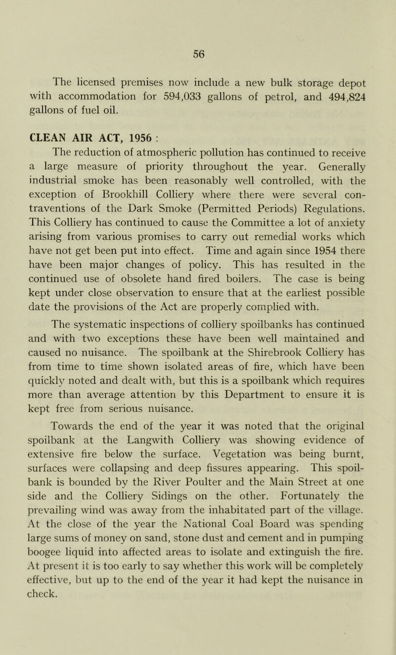 The licensed premises now include a new bulk storage depot with accommodation for 594,033 gallons of petrol, and 494,824 gallons of fuel oil. CLEAN AIR ACT, 1956 : The reduction of atmospheric pollution has continued to receive a large measure of priority throughout the year. Generally industrial smoke has been reasonably well controlled, with the exception of Brookhill Colliery where there were several con- traventions of the Dark Smoke (Permitted Periods) Regulations. This Colliery has continued to cause the Committee a lot of anxiety arising from various promises to carry out remedial works which have not get been put into effect. Time and again since 1954 there have been major changes of policy. This has resulted in the continued use of obsolete hand fired boilers. The case is being kept under close observation to ensure that at the earliest possible date the provisions of the Act are properly complied with. The systematic inspections of colliery spoilbanks has continued and with two exceptions these have been well maintained and caused no nuisance. The spoilbank at the Shirebrook Colliery has from time to time shown isolated areas of fire, which have been quickly noted and dealt with, but this is a spoilbank which requires more than average attention by this Department to ensure it is kept free from serious nuisance. Towards the end of the year it was noted that the original spoilbank at the Langwith Colliery was showing evidence of extensive fire below the surface. Vegetation was being burnt, surfaces were collapsing and deep fissures appearing. This spoil- bank is bounded by the River Poulter and the Main Street at one side and the Colliery Sidings on the other. Fortunately the prevailing wind was away from the inhabitated part of the village. At the close of the year the National Coal Board was spending large sums of money on sand, stone dust and cement and in pumping boogee liquid into affected areas to isolate and extinguish the fire. At present it is too early to say whether this work will be completely effective, but up to the end of the year it had kept the nuisance in check.