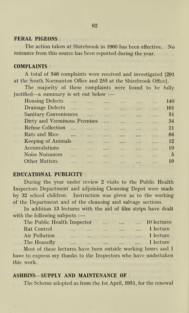 FERAL PIGEONS : The action taken at Shirebrook in 1960 has been effective. No nuisance from this source has been reported during the year. COMPLAINTS : A total of 546 complaints were received and investigated (291 at the South Normanton Office and 255 at the Shirebrook Office). The majority of these complaints were found to be fully justified—a summary is set out below :— Housing Defects .... .... 140 Drainage Defects .... .... .... .... .... ... 161 Sanitary Conveniences 51 Dirty and Verminous Premises .... .... .... .... 34 Refuse Collection 21 Rats and Mice 84 Keeping of Animals .... 12 Accumulations .... .... .... .... .... .... 19 Noise Nuisances .... .... .... .... .... .... 5 Other Matters .... .... .... .... .... .... 19 EDUCATIONAL PUBLICITY : During the year under review 2 visits to the Public Health Inspectors Department and adjoining Cleansing Depot were made by 32 school children. Instruction was given as to the working of the Department and of the cleansing and salvage sections. In addition 13 lectures with the aid of film strips have dealt with the following subjects :— The Public Health Inspector 10 lectures Rat Control .... .... .... .... .... 1 lecture Air Pollution 1 lecture The Housefly 1 lecture Most of these lectures have been outside working hours and I have to express my thanks to the Inspectors who have undertaken this work. ASHBINS—SUPPLY AND MAINTENANCE OF : The Scheme adopted as from the 1st April, 1951, for the renewal