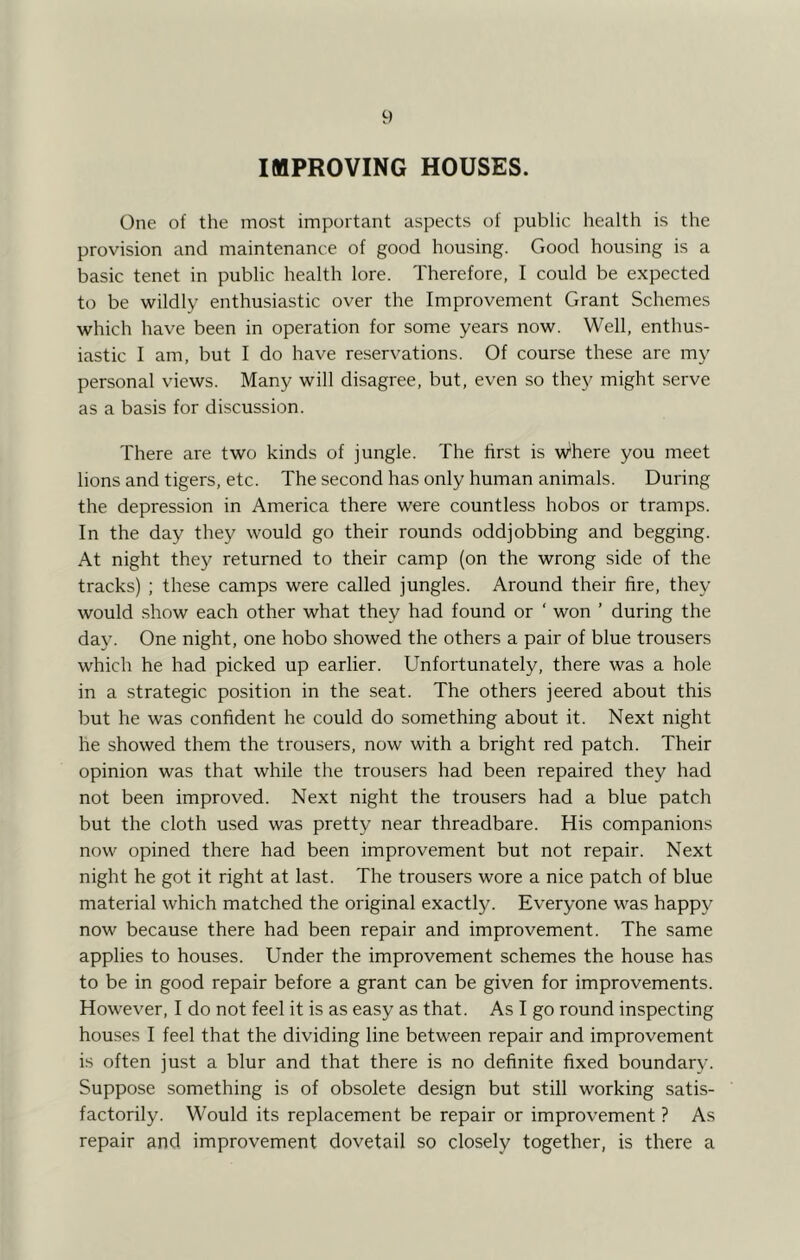 IMPROVING HOUSES. One of the most important aspects of public health is the provision and maintenance of good housing. Good housing is a basic tenet in public health lore. Therefore, I could be expected to be wildly enthusiastic over the Improvement Grant Schemes which have been in operation for some years now. Well, enthus- iastic I am, but I do have reservations. Of course these are my personal views. Many will disagree, but, even so they might serve as a basis for discussion. There are two kinds of jungle. The first is where you meet lions and tigers, etc. The second has only human animals. During the depression in America there were countless hobos or tramps. In the day they would go their rounds oddjobbing and begging. At night they returned to their camp (on the wrong side of the tracks) ; these camps were called jungles. Around their fire, they would .show each other what they had found or ‘ won ’ during the day. One night, one hobo showed the others a pair of blue trousers which he had picked up earlier. Unfortunately, there was a hole in a strategic position in the seat. The others jeered about this but he was confident he could do something about it. Next night he showed them the trousers, now with a bright red patch. Their opinion was that while the trousers had been repaired they had not been improved. Next night the trousers had a blue patch but the cloth used was pretty near threadbare. His companions now opined there had been improvement but not repair. Next night he got it right at last. The trousers wore a nice patch of blue material which matched the original exactly. Everyone was happy now because there had been repair and improvement. The same applies to houses. Under the improvement schemes the house has to be in good repair before a grant can be given for improvements. However, I do not feel it is as easy as that. As I go round inspecting houses I feel that the dividing line between repair and improvement is often just a blur and that there is no definite fixed boundary. Suppose something is of obsolete design but still working satis- factorily. Would its replacement be repair or improvement ? As repair and improvement dovetail so closely together, is there a