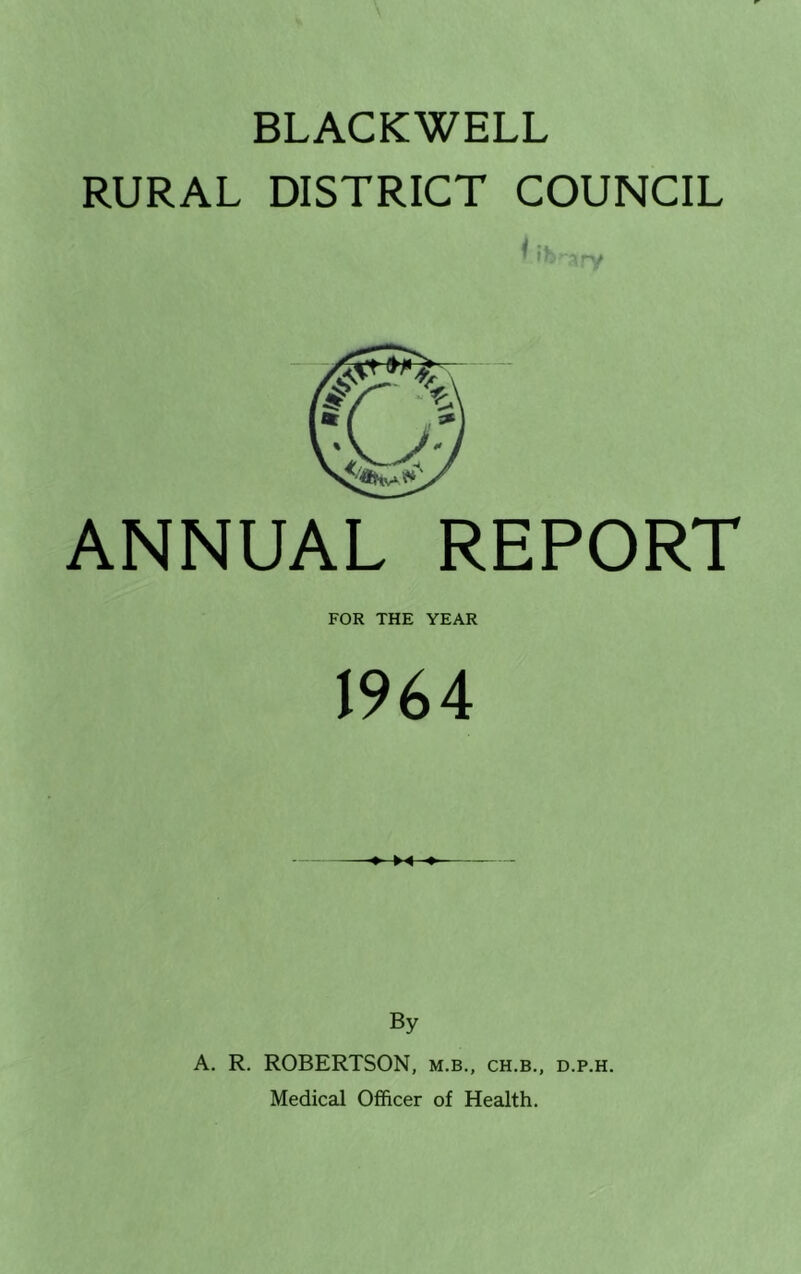 BLACKWELL RURAL DISTRICT COUNCIL ANNUAL REPORT FOR THE YEAR 1964 By A. R. ROBERTSON, m.b., ch.b., d.p.h. Medical Officer of Health.