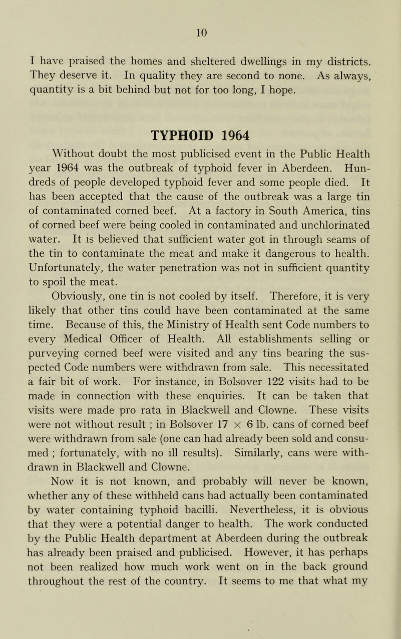 I have praised the homes and sheltered dwellings in my districts. They deserve it. In quality they are second to none. As always, quantity is a bit behind but not for too long, I hope. TYPHOID 1964 Without doubt the most publicised event in the Public Health year 1964 was the outbreak of typhoid fever in Aberdeen. Hun- dreds of people developed typhoid fever and some people died. It has been accepted that the cause of the outbreak was a large tin of contaminated corned beef. At a factory in South America, tins of corned beef were being cooled in contaminated and unchlorinated water. It is believed that sufficient water got in through seams of the tin to contaminate the meat and make it dangerous to health. Unfortunately, the water penetration was not in sufficient quantity to spoil the meat. Obviously, one tin is not cooled by itself. Therefore, it is very likely that other tins could have been contaminated at the same time. Because of this, the Ministry of Health sent Code numbers to every Medical Officer of Health. All establishments selling or purveying corned beef were visited and any tins bearing the sus- pected Code numbers were withdrawn from sale. This necessitated a fair bit of work. For instance, in Bolsover 122 visits had to be made in connection with these enquiries. It can be taken that visits were made pro rata in Blackwell and Clowne. These visits were not without result; in Bolsover 17 x 6 lb. cans of corned beef were withdrawn from sale (one can had already been sold and consu- med ; fortunately, with no ill results). Similarly, cans were with- drawn in Blackwell and Clowne. Now it is not known, and probably will never be known, whether any of these withheld cans had actually been contaminated by water containing typhoid bacilli. Nevertheless, it is obvious that they were a potential danger to health. The work conducted by the Public Health department at Aberdeen during the outbreak has already been praised and publicised. However, it has perhaps not been realized how much work went on in the back ground throughout the rest of the country. It seems to me that what my