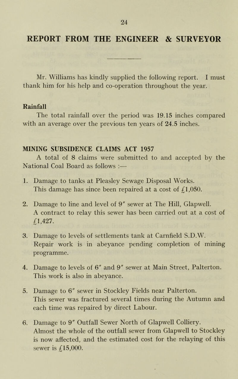 REPORT FROM THE ENGINEER & SURVEYOR Mr. Williams has kindly supplied the following report. I must thank him for his help and co-operation throughout the year. Rainfall The total rainfall over the period was 19.15 inches compared with an average over the previous ten years of 24.5 inches. MINING SUBSIDENCE CLAIMS ACT 1957 A total of 8 claims were submitted to and accepted by the National Coal Board as follows :— 1. Damage to tanks at Pleasley Sewage Disposal Works. This damage has since been repaired at a cost of £1,050. 2. Damage to line and level of 9 sewer at The Hill, Glapwell. A contract to relay this sewer has been carried out at a cost of £1.427. 3. Damage to levels of settlements tank at Carnfield S.D.W. Repair work is in abeyance pending completion of mining programme. 4. Damage to levels of 6 and 9 sewer at Main Street, Palterton. This work is also in abeyance. 5. Damage to 6 sewer in Stockley Fields near Palterton. This sewer was fractured several times during the Autumn and each time was repaired by direct Labour. 6. Damage to 9 Outfall Sewer North of Glapwell Colliery. Almost the whole of the outfall sewer from Glapwell to Stockley is now affected, and the estimated cost for the relaying of this sewer is £15,000.