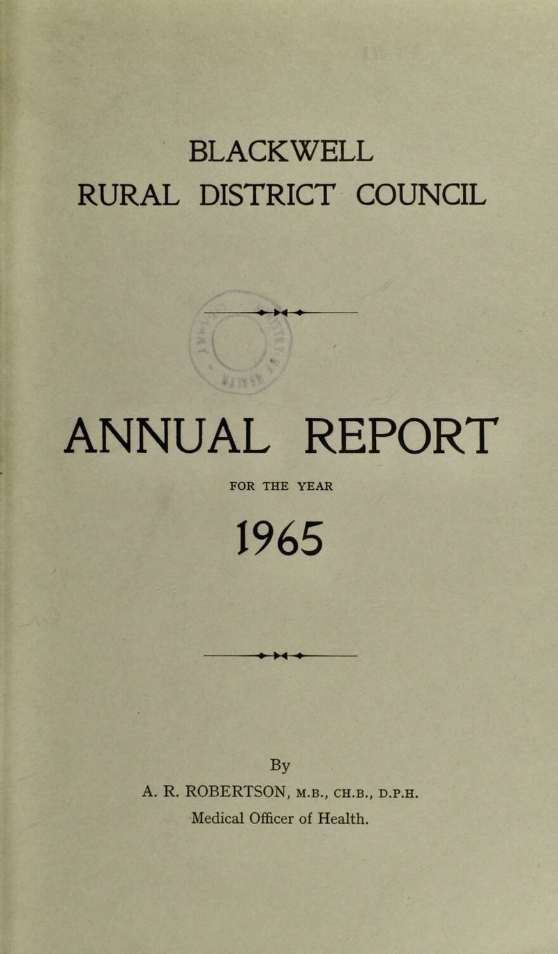 BLACKWELL RURAL DISTRICT COUNCIL ♦- ■» / ANNUAL REPORT FOR THE YEAR 1965 By A. R. ROBERTSON, m.b., ch.b., d.p.h. Medical Officer of Health.