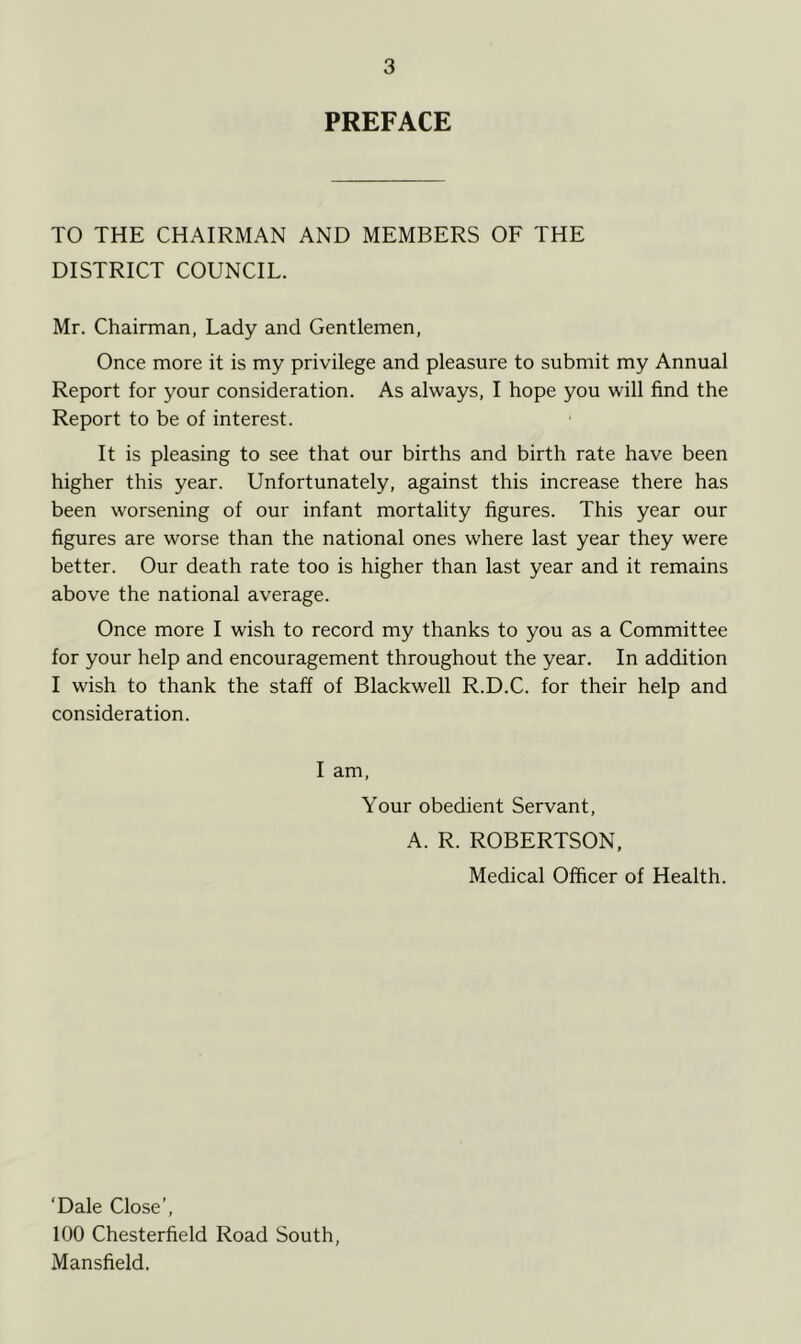 PREFACE TO THE CHAIRMAN AND MEMBERS OF THE DISTRICT COUNCIL. Mr. Chairman, Lady and Gentlemen, Once more it is my privilege and pleasure to submit my Annual Report for your consideration. As always, I hope you will find the Report to be of interest. It is pleasing to see that our births and birth rate have been higher this year. Unfortunately, against this increase there has been worsening of our infant mortality figures. This year our figures are worse than the national ones where last year they were better. Our death rate too is higher than last year and it remains above the national average. Once more I wish to record my thanks to you as a Committee for your help and encouragement throughout the year. In addition I wish to thank the staff of Blackwell R.D.C. for their help and consideration. I am, Your obedient Servant, A. R. ROBERTSON, Medical Officer of Health. ‘Dale Close’, 100 Chesterfield Road South, Mansfield.