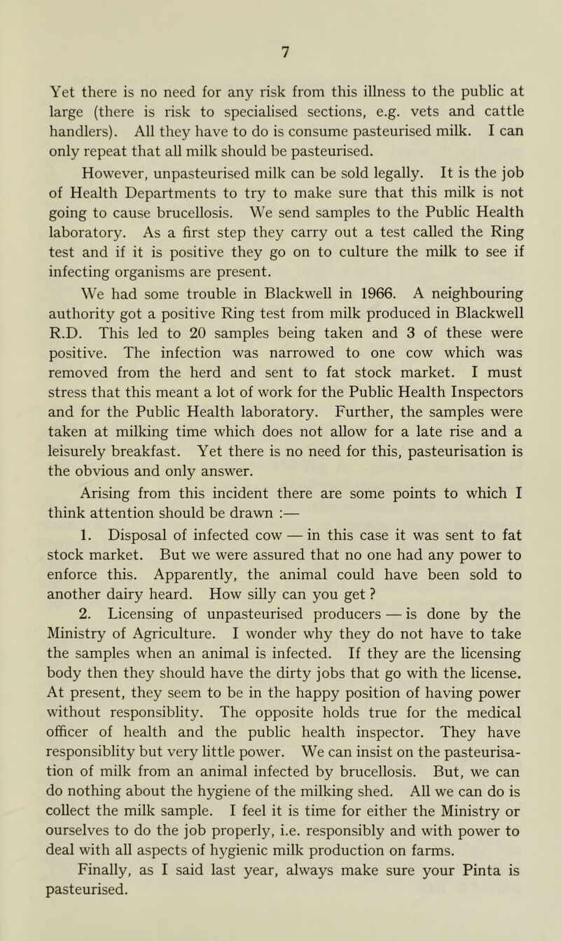 Yet there is no need for any risk from this illness to the public at large (there is risk to specialised sections, e.g. vets and cattle handlers). All they have to do is consume pasteurised milk. I can only repeat that all milk should be pasteurised. However, unpasteurised milk can be sold legally. It is the job of Health Departments to try to make sure that this milk is not going to cause brucellosis. We send samples to the Public Health laboratory. As a first step they carry out a test called the Ring test and if it is positive they go on to culture the milk to see if infecting organisms are present. We had some trouble in Blackwell in 1966. A neighbouring authority got a positive Ring test from milk produced in Blackwell R.D. This led to 20 samples being taken and 3 of these were positive. The infection was narrowed to one cow which was removed from the herd and sent to fat stock market. I must stress that this meant a lot of work for the Public Health Inspectors and for the Public Health laboratory. Further, the samples were taken at milking time which does not allow for a late rise and a leisurely breakfast. Yet there is no need for this, pasteurisation is the obvious and only answer. Arising from this incident there are some points to which I think attention should be drawn :— 1. Disposal of infected cow — in this case it was sent to fat stock market. But we were assured that no one had any power to enforce this. Apparently, the animal could have been sold to another dairy heard. How silly can you get ? 2. Licensing of unpasteurised producers — is done by the Ministry of Agriculture. I wonder why they do not have to take the samples when an animal is infected. If they are the licensing body then they should have the dirty jobs that go with the license. At present, they seem to be in the happy position of having power without responsiblity. The opposite holds true for the medical officer of health and the public health inspector. They have responsiblity but very little power. We can insist on the pasteurisa- tion of milk from an animal infected by brucellosis. But, we can do nothing about the hygiene of the milking shed. All we can do is collect the milk sample. I feel it is time for either the Ministry or ourselves to do the job properly, i.e. responsibly and with power to deal with all aspects of hygienic milk production on farms. Finally, as I said last year, always make sure your Pinta is pasteurised.