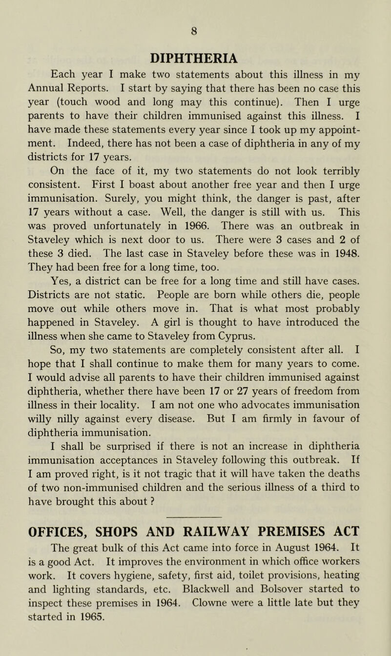 DIPHTHERIA Each year I make two statements about this illness in my Annual Reports. I start by saying that there has been no case this year (touch wood and long may this continue). Then I urge parents to have their children immunised against this illness. I have made these statements every year since I took up my appoint- ment. Indeed, there has not been a case of diphtheria in any of my districts for 17 years. On the face of it, my two statements do not look terribly consistent. First I boast about another free year and then I urge immunisation. Surely, you might think, the danger is past, after 17 years without a case. Well, the danger is still with us. This was proved unfortunately in 1966. There was an outbreak in Staveley which is next door to us. There were 3 cases and 2 of these 3 died. The last case in Staveley before these was in 1948. They had been free for a long time, too. Yes, a district can be free for a long time and still have cases. Districts are not static. People are born while others die, people move out while others move in. That is what most probably happened in Staveley. A girl is thought to have introduced the illness when she came to Staveley from Cyprus. So, my two statements are completely consistent after all. I hope that I shall continue to make them for many years to come. I would advise all parents to have their children immunised against diphtheria, whether there have been 17 or 27 years of freedom from illness in their locality. I am not one who advocates immunisation willy nilly against every disease. But I am firmly in favour of diphtheria immunisation. I shall be surprised if there is not an increase in diphtheria immunisation acceptances in Staveley following this outbreak. If I am proved right, is it not tragic that it will have taken the deaths of two non-immunised children and the serious illness of a third to have brought this about ? OFFICES, SHOPS AND RAILWAY PREMISES ACT The great bulk of this Act came into force in August 1964. It is a good Act. It improves the environment in which office workers work. It covers hygiene, safety, first aid, toilet provisions, heating and lighting standards, etc. Blackwell and Bolsover started to inspect these premises in 1964. Clowne were a little late but they started in 1965.
