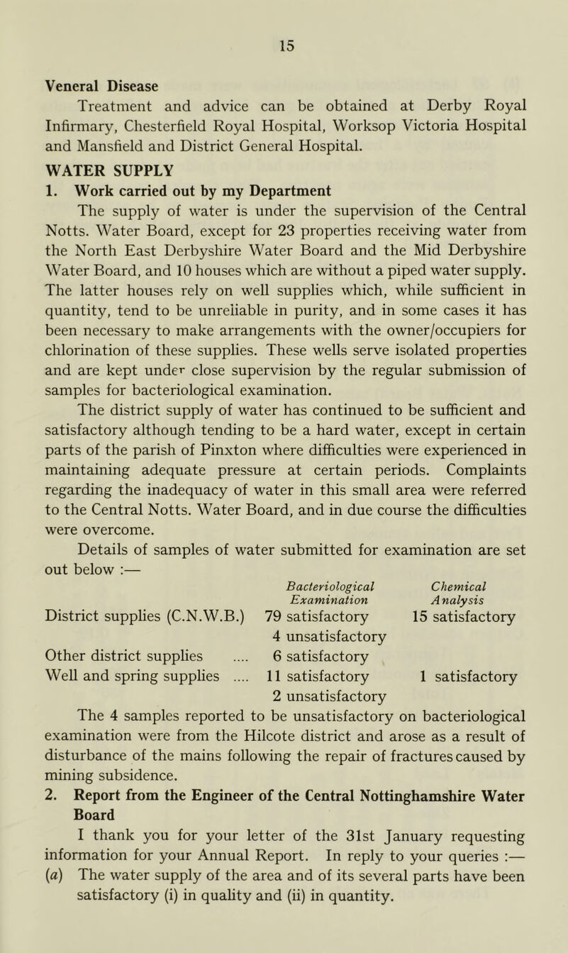 Veneral Disease Treatment and advice can be obtained at Derby Royal Infirmary, Chesterfield Royal Hospital, Worksop Victoria Hospital and Mansfield and District General Hospital. WATER SUPPLY 1. Work carried out by my Department The supply of water is under the supervision of the Central Notts. Water Board, except for 23 properties receiving water from the North East Derbyshire Water Board and the Mid Derbyshire Water Board, and 10 houses which are without a piped water supply. The latter houses rely on well supplies which, while sufficient in quantity, tend to be unreliable in purity, and in some cases it has been necessary to make arrangements with the owner/occupiers for chlorination of these supplies. These wells serve isolated properties and are kept under close supervision by the regular submission of samples for bacteriological examination. The district supply of water has continued to be sufficient and satisfactory although tending to be a hard water, except in certain parts of the parish of Pinxton where difficulties were experienced in maintaining adequate pressure at certain periods. Complaints regarding the inadequacy of water in this small area were referred to the Central Notts. Water Board, and in due course the difficulties were overcome. Details of samples of water submitted for examination are set out below :— Bacteriological Chemical Examination Analysis District supplies (C.N.W.B.) 79 satisfactory 15 satisfactory 4 unsatisfactory Other district supplies .... 6 satisfactory Well and spring supplies .... 11 satisfactory 1 satisfactory 2 unsatisfactory The 4 samples reported to be unsatisfactory on bacteriological examination were from the Hilcote district and arose as a result of disturbance of the mains following the repair of fractures caused by mining subsidence. 2. Report from the Engineer of the Central Nottinghamshire Water Board I thank you for your letter of the 31st January requesting information for your Annual Report. In reply to your queries :— («) The water supply of the area and of its several parts have been satisfactory (i) in quality and (ii) in quantity.