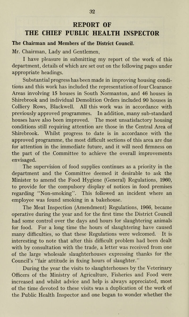 REPORT OF THE CHIEF PUBLIC HEALTH INSPECTOR The Chairman and Members of the District Council. Mr. Chairman, Lady and Gentlemen, I have pleasure in submitting my report of the work of this department, details of which are set out on the following pages under appropriate headings. Substantial progress has been made in improving housing condi- tions and this work has included the representation of four Clearance Areas involving 15 houses in South Normanton, and 46 houses in Shirebrook and individual Demolition Orders included 90 houses in Colliery Rows, Blackwell. All this work was in accordance with previously approved programmes. In addition, many sub-standard houses have also been improved. The most unsatisfactory housing conditions still requiring attention are those in the Central Area of Shirebrook. Whilst progress to date is in accordance with the approved programme, the most difficult sections of this area are due for attention in the immediate future, and it will need firmness on the part of the Committee to achieve the overall improvements envisaged. The supervision of food supplies continues as a priority in the department and the Committee deemed it desirable to ask the Minister to amend the Food Hygiene (General) Regulations, 1960, to provide for the compulsory display of notices in food premises regarding “Non-smoking”. This followed an incident where an employee was found smoking in a bakehouse. The Meat Inspection (Amendment) Regulations, 1966, became operative during the year and for the first time the District Council had some control over the days and hours for slaughtering animals for food. For a long time the hours of slaughtering have caused many difficulties, so that these Regulations were welcomed. It is interesting to note that after this difficult problem had been dealt with by consultation with the trade, a letter was received from one of the large wholesale slaughterhouses expressing thanks for the Council’s “fair attitude in fixing hours of slaughter.” During the year the visits to slaughterhouses by the Veterinary Officers of the Ministry of Agriculture, Fisheries and Food were increased and whilst advice and help is always appreciated, most of the time devoted to these visits was a duplication of the work of the Public Health Inspector and one began to wonder whether the