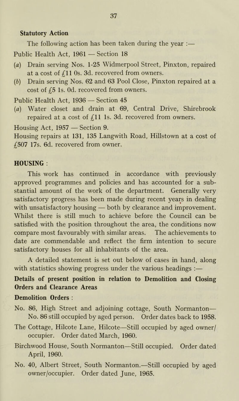 Statutory Action The following action has been taken during the year :— Public Health Act, 1961 — Section 18 [a) Drain serving Nos. 1-25 Widmerpool Street, Pinxton, repaired at a cost of £11 Os. 3d. recovered from owners. (b) Drain serving Nos. 62 and 63 Pool Close, Pinxton repaired at a cost of £5 Is. Od. recovered from owners. Public Health Act, 1936 — Section 45 (a) Water closet and drain at 69, Central Drive, Shirebrook repaired at a cost of £11 Is. 3d. recovered from owners. Housing Act, 1957 — Section 9. Housing repairs at 131, 135 Langwith Road, Hillstown at a cost of £507 17s. 6d. recovered from owner. HOUSING : This work has continued in accordance with previously approved programmes and policies and has accounted for a sub- stantial amount of the work of the department. Generally very satisfactory progress has been made during recent years in dealing with unsatisfactory housing — both by clearance and improvement. Whilst there is still much to achieve before the Council can be satisfied with the position throughout the area, the conditions now compare most favourably with similar areas. The achievements to date are commendable and reflect the firm intention to secure satisfactory houses for all inhabitants of the area. A detailed statement is set out below of cases in hand, along with statistics showing progress under the various headings :— Details of present position in relation to Demolition and Closing Orders and Clearance Areas Demolition Orders : No. 86, High Street and adjoining cottage, South Normanton— No. 86 still occupied by aged person. Order dates back to 1958. The Cottage, Hilcote Lane, Hilcote—Still occupied by aged owner/ occupier. Order dated March, 1960. Birchwood House, South Normanton—Still occupied. Order dated April, 1960. No. 40, Albert Street, South Normanton.—Still occupied by aged owner/occupier. Order dated June, 1965.