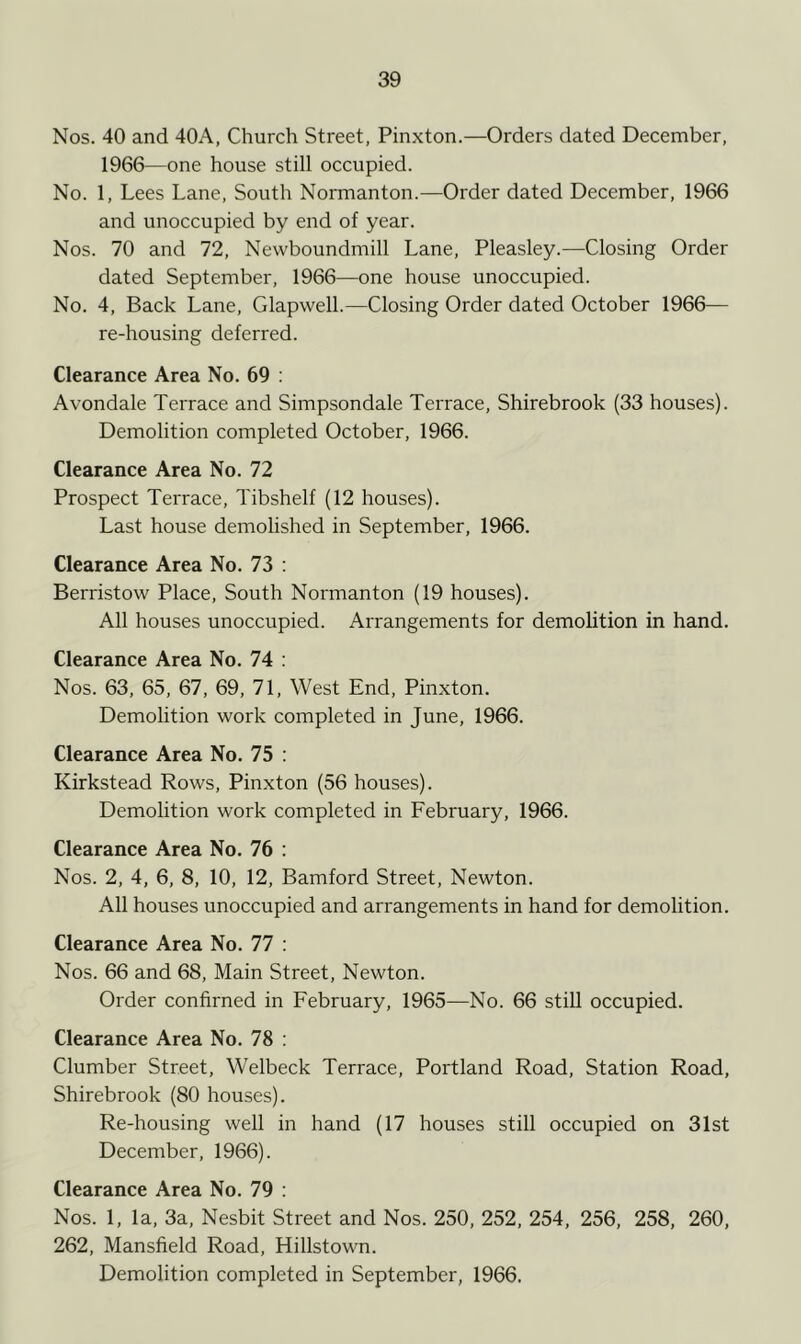 Nos. 40 and 40A, Church Street, Pinxton.—Orders dated December, 1966—one house still occupied. No. 1, Lees Lane, South Normanton.—Order dated December, 1966 and unoccupied by end of year. Nos. 70 and 72, Newboundmill Lane, Pleasley.—Closing Order dated September, 1966—one house unoccupied. No. 4, Back Lane, Glapwell.—Closing Order dated October 1966— re-housing deferred. Clearance Area No. 69 : Avondale Terrace and Simpsondale Terrace, Shirebrook (33 houses). Demolition completed October, 1966. Clearance Area No. 72 Prospect Terrace, Tibshelf (12 houses). Last house demolished in September, 1966. Clearance Area No. 73 : Berristow Place, South Normanton (19 houses). All houses unoccupied. Arrangements for demolition in hand. Clearance Area No. 74 : Nos. 63, 65, 67, 69, 71, West End, Pinxton. Demolition work completed in June, 1966. Clearance Area No. 75 : Kirkstead Rows, Pinxton (56 houses). Demolition work completed in February, 1966. Clearance Area No. 76 : Nos. 2, 4, 6, 8, 10, 12, Bamford Street, Newton. All houses unoccupied and arrangements in hand for demolition. Clearance Area No. 77 : Nos. 66 and 68, Main Street, Newton. Order confirned in February, 1965—No. 66 still occupied. Clearance Area No. 78 : Clumber Street, Welbeck Terrace, Portland Road, Station Road, Shirebrook (80 houses). Re-housing well in hand (17 houses still occupied on 31st December, 1966). Clearance Area No. 79 : Nos. 1, la, 3a, Nesbit Street and Nos. 250, 252, 254, 256, 258, 260, 262, Mansfield Road, Hillstown. Demolition completed in September, 1966.