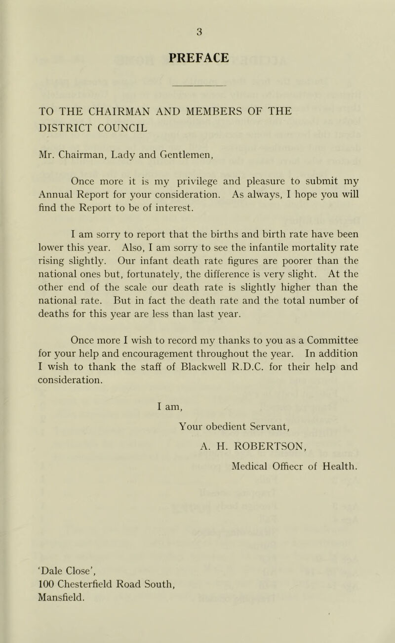 PREFACE TO THE CHAIRMAN AND MEMBERS OF THE DISTRICT COUNCIL Mr. Chairman, Lady and Gentlemen, Once moi'e it is my pri\ilege and pleasure to submit my Annual Report for your consideration. As always, I hope you will find the Report to be of interest. I am sorry to report that the births and birth rate have been lower this year. Also, I am sorry to see the infantile mortality rate rising slightly. Our infant death rate figures are poorer than the national ones but, fortunately, the difference is very slight. At the other end of the scale our death rate is slightly higher than the national rate. But in fact the death rate and the total number of deaths for this year are less than last year. Once more I wish to record my thanks to you as a Committee for your help and encouragement throughout the year. In addition I wish to thank the staff of Blackwell R.D.C. for their help and consideration. I am. Your obedient Servant, A. H. ROBERTSON, Medical Officer of Health. ‘Dale Close’, 100 Chesterfield Road South, Mansfield.
