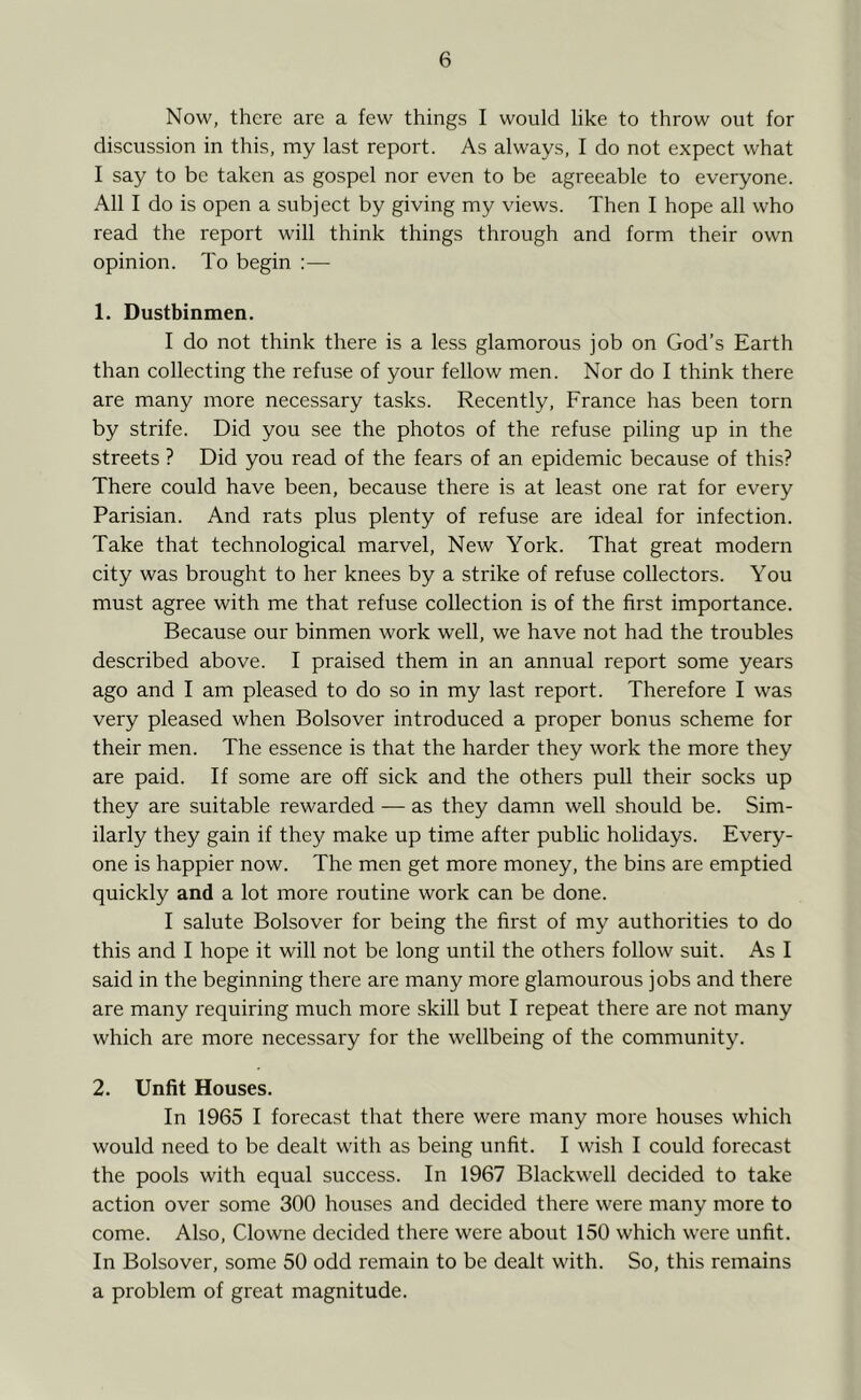 Now, there are a few things I would like to throw out for discussion in this, my last report. As always, I do not expect what I say to be taken as gospel nor even to be agreeable to everyone. All I do is open a subject by giving my views. Then I hope all who read the report will think things through and form their own opinion. To begin :— 1. Dustbinmen. I do not think there is a less glamorous job on God’s Earth than collecting the refuse of your fellow men. Nor do I think there are many more necessary tasks. Recently, France has been torn by strife. Did you see the photos of the refuse piling up in the streets ? Did you read of the fears of an epidemic because of this? There could have been, because there is at least one rat for every Parisian. And rats plus plenty of refuse are ideal for infection. Take that technological marvel, New York. That great modern city was brought to her knees by a strike of refuse collectors. You must agree with me that refuse collection is of the first importance. Because our binmen work well, we have not had the troubles described above. I praised them in an annual report some years ago and I am pleased to do so in my last report. Therefore I was very pleased when Bolsover introduced a proper bonus scheme for their men. The essence is that the harder they work the more they are paid. If some are off sick and the others pull their socks up they are suitable rewarded — as they damn well should be. Sim- ilarly they gain if they make up time after public holidays. Every- one is happier now. The men get more money, the bins are emptied quickly and a lot more routine work can be done. I salute Bolsover for being the first of my authorities to do this and I hope it will not be long until the others follow suit. As I said in the beginning there are many more glamourous jobs and there are many requiring much more skill but I repeat there are not many which are more necessary for the wellbeing of the community. 2. Unfit Houses. In 1965 I forecast that there were many more houses which would need to be dealt with as being unfit. I wish I could forecast the pools with equal success. In 1967 Blackwell decided to take action over some 300 houses and decided there were many more to come. Also, Clowne decided there were about 150 which were unfit. In Bolsover, some 50 odd remain to be dealt with. So, this remains a problem of great magnitude.