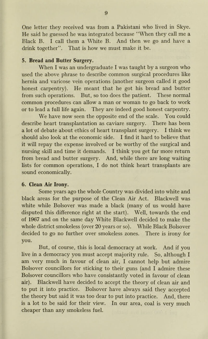 One letter they received was from a Pakistani who lived in Skye. He said he guessed he was integrated because “When they call me a Black B. I call them a White B. And then we go and have a drink together”. That is how we must make it be. 5. Bread and Butter Surgery. When I was an undergraduate I was taught by a surgeon who used the above phrase to describe common surgical procedures like hernia and varicose vein operations (another surgeon called it good honest carpentry). He meant that he got his bread and butter from such operations. But, so too does the patient. These normal common procedures can allow a man or woman to go back to work or to lead a full life again. They are indeed good honest carpentry. We have now seen the opposite end of the scale. You could describe heart transplantation as caviare surgery. There has been a lot of debate about ethics of heart transplant surgery. I think we should also look at the economic side. I find it hard to believe that it will repay the expense involved or be worthy of the surgical and nursing skill and time it demands. I think you get far more return from bread and butter surgery. And, while there are long waiting lists for common operations, I do not think heart transplants are sound economically. 6. Clean Air Irony. Some years ago the whole Country was divided into white and black areas for the purpose of the Clean Air Act. Blackwell was white while Bolsover was made a black (many of us would have disputed this difference right at the start). Well, towards the end of 1967 and on the same day White Blackwell decided to make the whole district smokeless (over 20 years or so). While Black Bolsover decided to go no further over smokeless zones. There is irony for you. But, of course, this is local democracy at work. And if you five in a democracy you must accept majority rule. So, although I am very much in favour of clean air, I cannot help but admire Bolsover councillors for sticking to their guns (and I admire these Bolsover councillors who have consistantly voted in favour of clean air). Blackwell have decided to accept the theory of clean air and to put it into practice. Bolsover have always said they accepted the theory but said it was too dear to put into practice. And, there is a lot to be said for their view. In our area, coal is very much cheaper than any smokeless fuel.