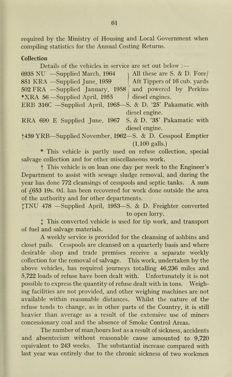 required by the Ministr}' of Housing and Local Government when compiling statistics for the Annual Costing Returns. Collection Details of the vehicles in service are set out below ; — 6935 NU —Supplied March, 1964 All these are S. & D. Fore/ 851 KRA —Supplied June, 1959 Aft Tippers of 16 cub. yards 502 FRA —Supplied January, 1958 i and powered by Perkins *XRA 56—Supplied April, 1955 I diesel engines. ERB 316C —Supplied April, 1965—S. & D. ‘25’ Pakamatic with diesel engine. RRA 690 E Supplied June, 1967 S. & D. ‘35’ Pakamatic with diesel engine. t459 YRB—Supplied November, 1962—S. & D. Cesspool Emptier (1,100 galls.) * This vehicle is partly used on refuse collection, special salvage collection and for other miscellaneous work. t This vehicle is on loan one day per week to the Engineer’s Department to assist with sewage sludge removal, and during the year has done 772 cleansings of cesspools and septic tanks. A sum of £653 19s. Od. has been recovered for work done outside the area of the authority and for other departments. JTNU 478 —Supplied April, 1953—S. & D. Freighter converted to open lorry. I This converted vehicle is used for tip work, and transport of fuel and salvage materials. A weekly service is provided for the cleansing of ashbins and closet pails. Cesspools are cleansed on a quarterly basis and where desirable shop and trade premises receive a separate weekly collection for the removal of salvage. This work, undertaken by the above vehicles, has required journeys totalling 46,236 miles and 5,722 loads of refuse have been dealt with. Unfortunately it is not possible to express the quantity of refuse dealt with in tons. Weigh- ing facilities are not provided, and other weighing machines are not available within reasonable distances. Whilst the nature of the refuse tends to change, as in other parts of the Country, it is still heavier than average as a result of the extensive use of miners concessionary coal and the absence of Smoke Control Areas. The number of man/hours lost as a result of sickness, accidents and absenteeism without reasonable cause amounted to 9,720 equivalent to 243 weeks. The substantial increase compared with last year was entirely due to the chronic sickness of two workmen