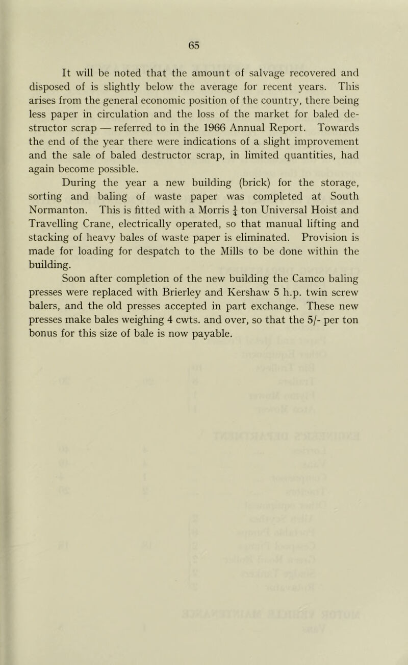 It will be noted that the amount of salvage recovered and disposed of is slightly below the average for recent j^ears. This arises from the general economic position of the country, there being less paper in circulation and the loss of the market for baled de- structor scrap — referred to in the 1966 Annual Report. Towards the end of the year there were indications of a slight improvement and the sale of baled destructor scrap, in limited quantities, had again become possible. During the year a new building (brick) for the storage, sorting and baling of waste paper was completed at South Normanton. This is fitted with a Morris ^ ton Universal Hoist and Travelling Crane, electrically operated, so that manual lifting and stacking of heavy bales of waste paper is eliminated. Provision is made for loading for despatch to the Mills to be done within the building. Soon after completion of the new building the Cameo baling presses were replaced with Brierley and Kershaw 5 h.p. twin screw balers, and the old presses accepted in part exchange. These new presses make bales weighing 4 cwts. and over, so that the 5/- per ton bonus for this size of bale is now payable.