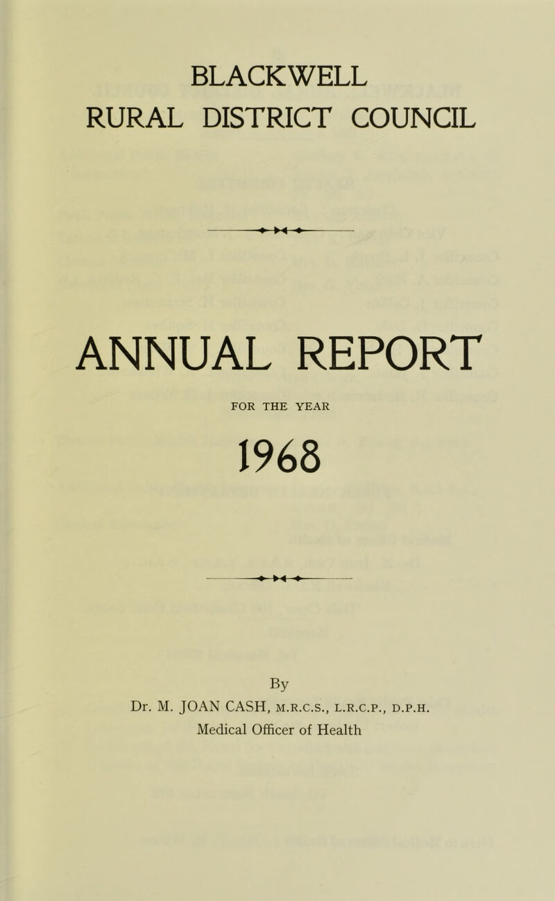 BLACKWELL RURAL DISTRICT COUNCIL ANNUAL REPORT FOR THE YEAR 1968 By Dr. M. JOAN CASH, m.r.c.s., l.r.c.p., d.p.h. Medical Officer of Health