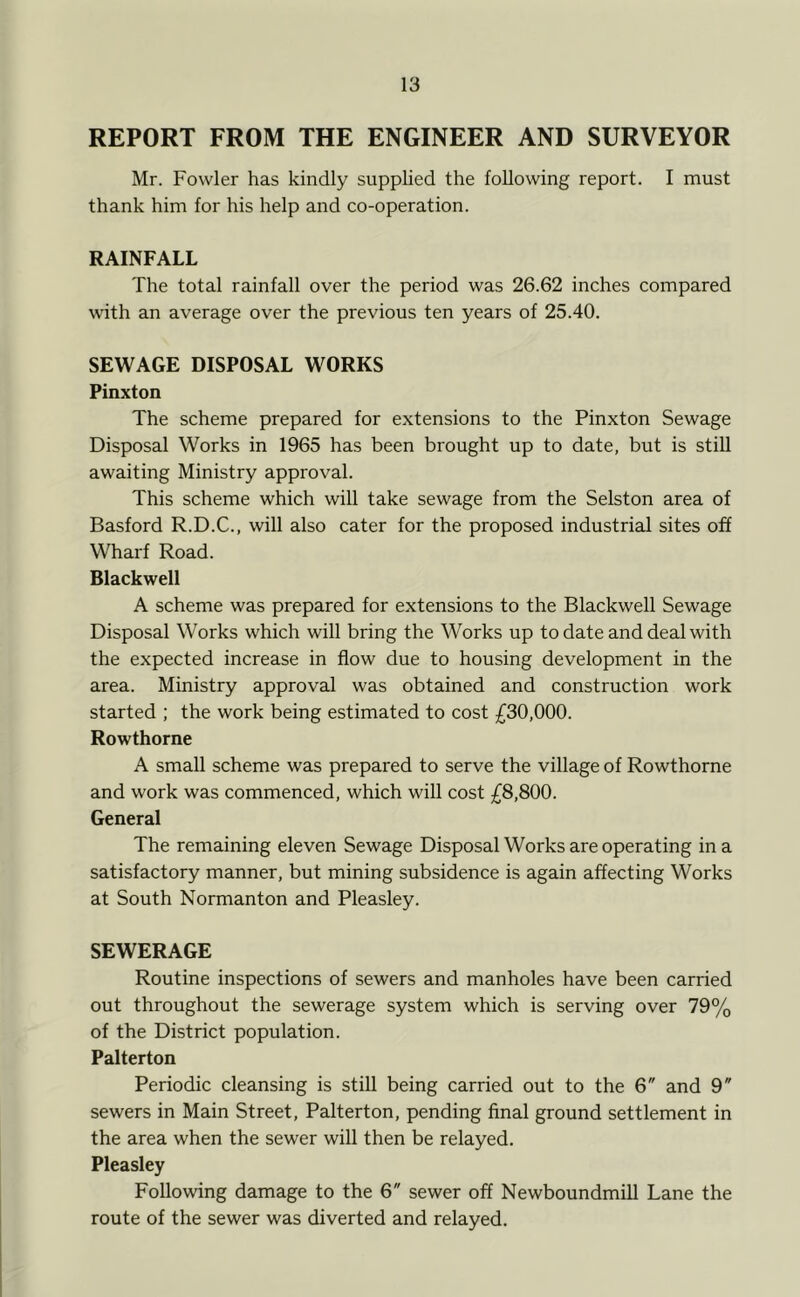 REPORT FROM THE ENGINEER AND SURVEYOR Mr. Fowler has kindly supplied the following report. I must thank him for his help and co-operation. RAINFALL The total rainfall over the period was 26.62 inches compared with an average over the previous ten years of 25.40. SEWAGE DISPOSAL WORKS Pinxton The scheme prepared for extensions to the Pinxton Sewage Disposal Works in 1965 has been brought up to date, but is still awaiting Ministry approval. This scheme which will take sewage from the Selston area of Basford R.D.C., will also cater for the proposed industrial sites off Wharf Road. Blackwell A scheme was prepared for extensions to the Blackwell Sewage Disposal Works which will bring the Works up to date and deal with the expected increase in flow due to housing development in the area. Ministry approval was obtained and construction work started ; the work being estimated to cost £30,000. Rowthorne A small scheme was prepared to serve the village of Rowthorne and work was commenced, which will cost £8,800. General The remaining eleven Sewage Disposal Works are operating in a satisfactory manner, but mining subsidence is again affecting Works at South Normanton and Pleasley. SEWERAGE Routine inspections of sewers and manholes have been carried out throughout the sewerage system which is serving over 79% of the District population. Palterton Periodic cleansing is still being carried out to the 6 and 9 sewers in Main Street, Palterton, pending final ground settlement in the area when the sewer will then be relayed. Pleasley Following damage to the 6 sewer off Newboundmill Lane the route of the sewer was diverted and relayed.