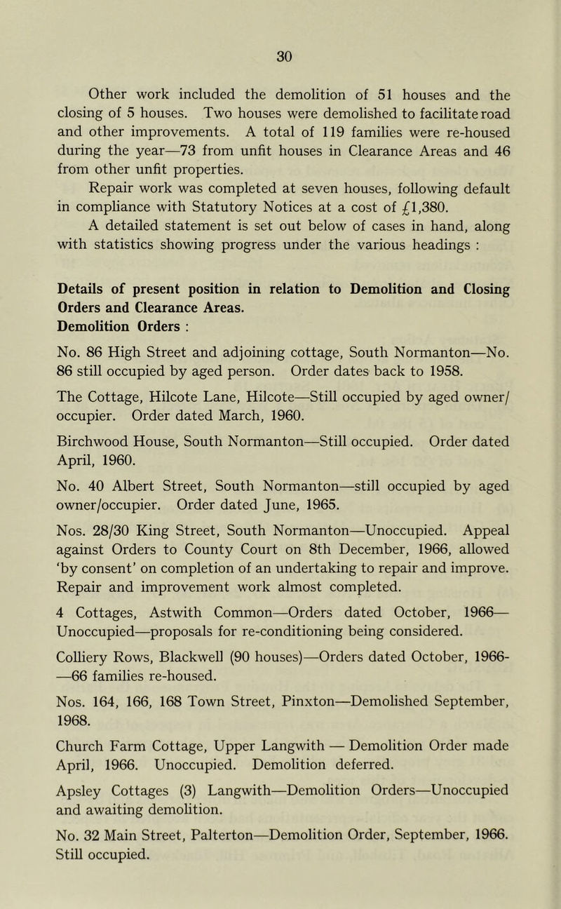 Other work included the demolition of 51 houses and the closing of 5 houses. Two houses were demolished to facihtate road and other improvements. A total of 119 families were re-housed during the year—73 from unfit houses in Clearance Areas and 46 from other unfit properties. Repair work was completed at seven houses, following default in compliance with Statutory Notices at a cost of £1,380. A detailed statement is set out below of cases in hand, along with statistics showing progress under the various headings ; Details of present position in relation to Demolition and Closing Orders and Clearance Areas. Demolition Orders : No. 86 High Street and adjoining cottage. South Normanton—No. 86 still occupied by aged person. Order dates back to 1958. The Cottage, Hilcote Lane, Hilcote—StiU occupied by aged owner/ occupier. Order dated March, 1960. Birchwood House, South Normanton—Still occupied. Order dated April, 1960. No. 40 Albert Street, South Normanton—still occupied by aged owner/occupier. Order dated June, 1965. Nos. 28/30 King Street, South Normanton—Unoccupied. Appeal against Orders to County Court on 8th December, 1966, allowed ‘by consent’ on completion of an undertaking to repair and improve. Repair and improvement work almost completed. 4 Cottages, Astwith Common—Orders dated October, 1966— Unoccupied—proposals for re-conditioning being considered. Colliery Rows, Blackwell (90 houses)—Orders dated October, 1966- —66 families re-housed. Nos. 164, 166, 168 Town Street, Pinxton—Demolished September, 1968. Church Farm Cottage, Upper Langwith — Demolition Order made April, 1966. Unoccupied. Demolition deferred. Apsley Cottages (3) Langwith—Demolition Orders—Unoccupied and awaiting demohtion. No. 32 Main Street, Palterton—Demolition Order, September, 1966. Still occupied.